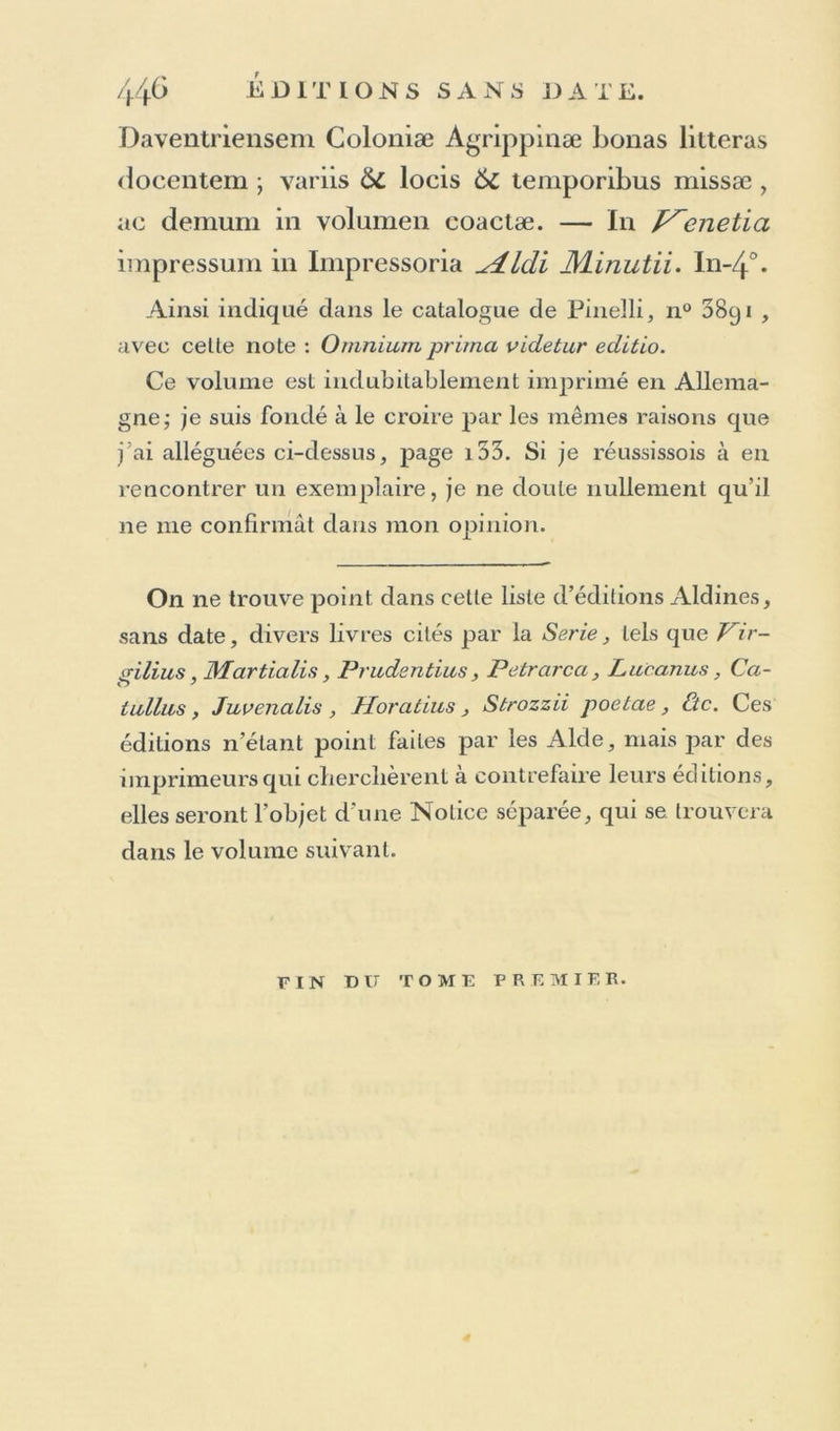 (1 éloquence. Mais ce qu’il y a de singulier, c’est que prévoyant l'accusation, et devant quitter Rome pour ve- nu en France, Longueil laissa ces défenses à ses amis pour s en servir s il en etoil besoin. L’accusation formée, les défenses furent produites lorsque les accusateurs ne s’al- tendoient à rien moins; et le pape Léon x en fut si charmé, qu oubliant et le procès et l’accusation , il combla Lon- gue1! de nouveaux bienfaits. A son retour en France, Longueil avoit passé par Venise, et il est hors de doute que ce fut pendant son séjour dans celte ville qu’il y lit imprimer ses défenses, ce que je crois pouvoir rap- porter a 1 année 1518. Voyez sa vie, par Reginaldus Polus, a la tête de ses ouvrages imprimés à Florence par les herit. de Ph. Junta, i5a4, in-40, et plusieurs fois depuis. 17. Dionis Clirysostomi Orationes lxxx. Graece. In-8°. Voyez à l’année i55i,n° 14. 18. De Origine Pilae maioris, et Cingvli mili- ta ris, qvo flvmina svperantvr , INicolai Sicci, Ius- tiliæ Mediolanen. Prælecti Carmen. I11-80. 16 pages sans titre ni souscription. Celte mince brochure, annoncée dans la Sérié comme imprimée par les Aide, n’est point de leur caractère; et d’après une attentive confrontation avec Pignae Car* mina, ex ojjicina Vincentii Valgrisii, i553 , in-8° , je l’ai reconnue pour être de celle imprimerie. Elle est très-rare. 19. Bernardini Georgii Patricii Veneti Epi- tapîiia et Epigrammata, &c. — J^enetiis. In-4’. Édition de l’année i558, dont on trouve des exem- plaires sans date. Voyez à l’année 1558 . n° 16.