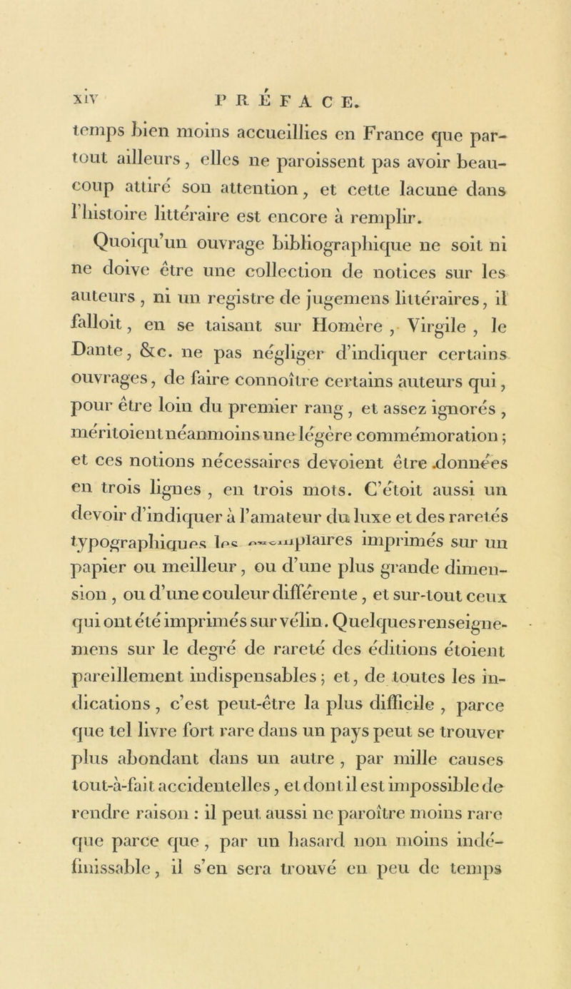 personne, et leur vie ne donne lieu au récit d’au- cun événement important ; mais il y a beaucoup de livres à indiquer, et si parmi leurs éditions quelques-unes sont moins dignes de remarque, un catalogue qui les décrira toutes avec exactitude fera voir combien leur ensemble est précieux et imposant. Ce catalogue doit présenter les litres de tous les ouvrages, copiés avec exactitude , non pas sur d’autres catalogues , mais sur des exemplaires même de chaque édition. Après cet énoncé du titre doit se trouver la description matérielle de chacun des volumes , plus détaillée pour ceux qui sont rares et précieux, mais pour tous assez précise pour que, dans tous les temps, elle puisse servir a vérifier si tel ov/»»j'ï<iire qu on rencontre est bien complet. Après ces détails arides, mais indis- pensables , tout lecteur qui sait ne pas borner ses études bibliographiques à la connoissance exté- rieure des livres, doit desirer des renseignemens sur le mérite des éditions, et notamment de celles des classiques grecs et latins, sur les sources d’après lesquelles ces éditions ont été imprimées, sur les rapports entre elles des diverses réimpressions d’un même ouvrage, dont il faut préférer tantôt la plus ancienne édition comme plus belle et plus correcte , et tantôt la plus récente comme plus ample, ou d’un texte plus épuré. On doit lui