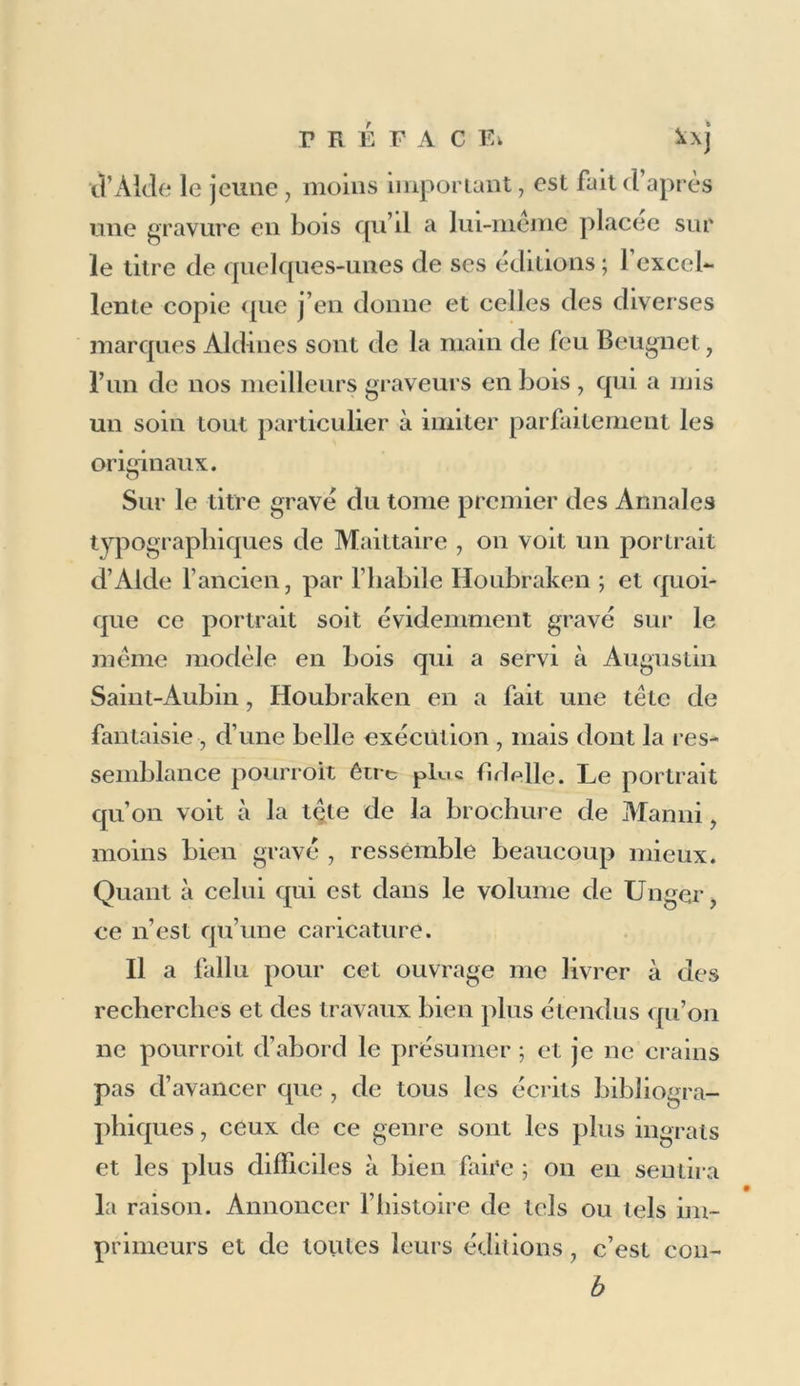 PREFACE. histoire complète des éditions Aldine s. Je donne sur eux et sur leurs éditions le peu de renseigne- mens qu’il m’a été possible de recueillir. Avant cette listeon trouvera celle des nom- breuses éditions qu’André d’Asola , beau-père d’Alde l’ancien , publia à Venise depuis 1480 jus- qu’en i5o6. On sait que , depuis cette époque , il n’imprima plus qu’en société avec son gendre, après la mort duquel il conduisit encore pendant douze ans et avec succès l’imprimerie Aldine. Les éditions données à Paris par Bernard Tur- risan, petit-fils d’André d’Asola, ont aussi fait le sujet d’une notice particulière. Quoique cette no- tice soit très-courte, je l’ai néanmoins séparée de celle des éditions Aldines, parce que, faites àParis, et imprimées pour la plupart par Féderic Morel, les éditions de Bernard n’uut wpo celles d’Alde d’autres rapports que l’emploi de la même marque d’imprimerie , et la parenté des deux maisons qui publièrent les unes et les autres. Quant aux édi- tions que les Turrisan donnèrent à Venise , elles sont comprises dans la liste de celles des Aide, leurs parens, parce que les premières de ces édi- tions Turrisanes furent exécutées dans l’impri- merie Aldine, et que les autres, marquées Ex Bibliothcca Aldina, sont faites à l’imitation de celles d’Alde, avec les mêmes caractères et les mêmes marques d’imprimerie. Les noms des im-