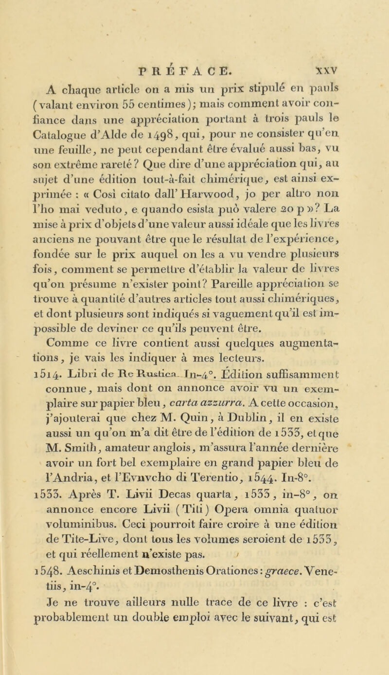 A chaque article on a mis un prix stipulé en pauls (valant environ 55 centimes); mais comment avoir con- fiance dans une appréciation portant à trois pauls le Catalogue d’Alde de 1498, qui, pour 11e consister qu’en une feuille, ne peut cependant être évalué aussi bas, vu son extrême rareté? Que dire d’une appréciation qui, au sujet d’une édition tout-à-fait chimérique, est ainsi ex- primée : « Cosi citalo dall’Harwood, jo per allro non l’ho mai veduto, e quando esisla puo valere 20 p »? La mise à prix d’objets d ’une valeur aussi idéale que les livres anciens ne pouvant être que le résultat de l’expérience, fondée sur le prix auquel on les a vu vendre plusieurs fois, comment se permettre d’établir la valeur de livres qu’on présume n’exister point? Pareille appréciation se trouve à quantité d’autres articles tout aussi chimériques, et dont plusieurs sont indiqués si vaguement qu’il est im- possible de deviner ce qu’ils j^euvent être. Comme ce livre contient aussi quelques augmenta- tions, je vais les indiquer à mes lecteurs. i5i4- Libri de Re Piustica Tn-4°. Édition suffisamment connue, mais dont on annonce avoir vu un exem- plaire sur papier bleu, carta azzurra. A celle occasion, j’ajouterai que chez M. Quin, à Dublin, il en existe aussi un qu’on m’a dit être de l’édition de i533, et que M. Smith, amateur anglois, m’assura l’année dernière avoir un fort bel exemplaire en grand papier bleu de l’Andria, et l’Evnvcho di Terentio, 1544. In-8°. i533. Après T. Livii Decas quarfa, i535 , in-8°, on annonce encore Livii (Tili) Opéra omnia quatuor voluminibus. Ceci pourroit faire croire à une édition de Tite-Live, dont tous les volumes seroient de i533, et qui réellement n’existe pas. / 1548. Aeschinis et Demosthenis Orationes : graece. Vene- tiis, in-4°* Je ne trouve ailleurs nulle trace de ce livre : c’est probablement un double emploi avec le suivant, qui est