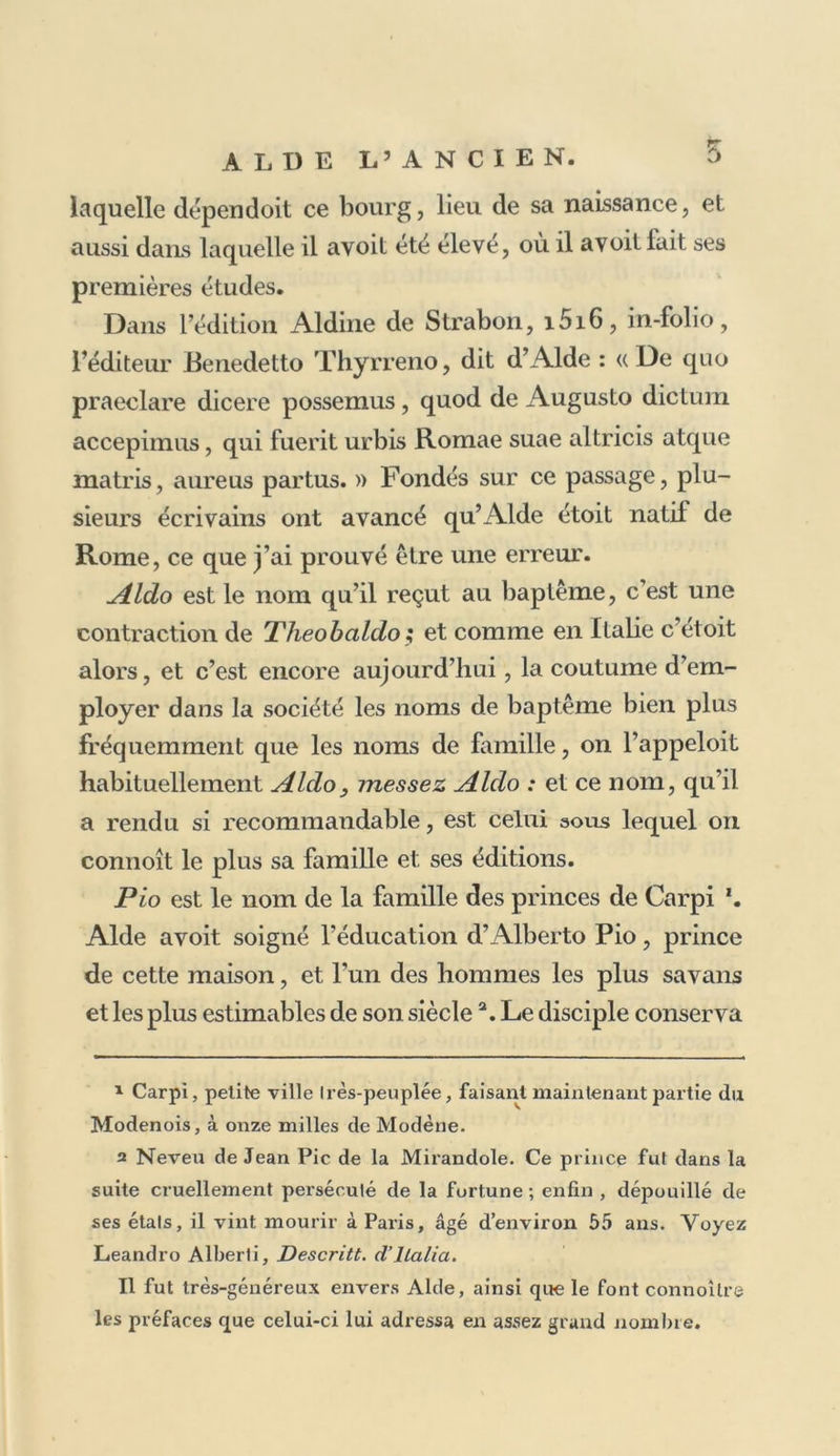 ANNALES «r DE L’IMPRIMERIE DES ALDE. VIE D’ALDE MANUCE, dit ALDE L’ANCIEN. Aldo Manuzio 1 naquit de i446 à 144/, mais plus probablement dans cette dernière année : il vint au monde lorsque Part typographique, encore au ber- ceau, produisoit à peine qu.dLcj_u.co feuilles d’images grossièrement taillées en bois, et accompagnées de peu de lignes de discours, plus grossièrement taillées encore 5 de sorte que cet art merveilleux, et l’un des hommes qui dévoient le plus le perfectionner et l’illustrer, na- quirent et se développèrent pendant les memes années. Quelques-uns Pont cru né à Rome, parce que, dans la plupart de ses éditions, il se nomme Aldus Roma- nus; mais c’est aussi dans plusieurs de ses éditions que se trouve positivement indiquée sa véritable patrie. ! Son nom a été écrit de plusieurs manières et par lui et pas- ses descendans, tantôtManutio ou Manuzio, Manuccio, Manucio, ou Mannucci.