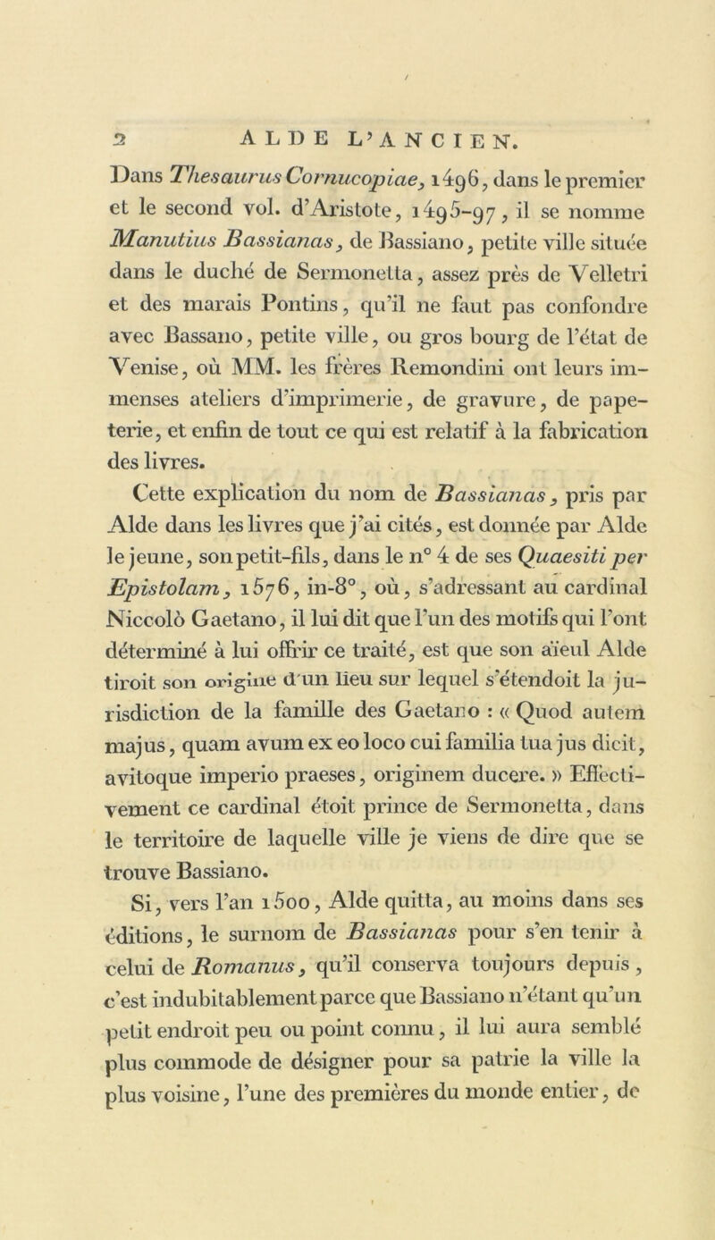 Dans Thésaurus Cornucopiae, 1496, dans le premier et le second vol. d’Aristote, 1496-97, il se nomme Manutius Bassianas, de Bassiano, petite ville située dans le duché de Sermonetta, assez près de Velletri et des marais Pontins, qu’il ne faut pas confondre avec Bassano, petite ville, ou gros bourg de l’état de Venise, où MM. les frères Remondini ont leurs im- menses ateliers d'imprimerie, de gravure, de pape- terie, et enfin de tout ce qui est relatif à la fabrication des livres. Cette explication du nom de Bassianas , pris par Aide dans les livres que j’ai cités, est donnée par Aide le jeune, sonpetit-lils, dans le n° 4 de ses Quaesiti per Epistolamy 1576, in-8°, où, s’adressant au cardinal Niccolo Gaetano, il lui dit que l’un des motifs qui l’ont déterminé à lui offrir ce traité, est que son aïeul Aide tiroit son origine d un lieu sur lequel s etendoit la ju- ridiction de la famille des Gaetano : « Quod autem majus, quam avum ex eo loco cui familia tua jus dicit, avitoque imperio praeses, originem ducere. » Effecti- vement ce cardinal étoit prince de Sermonetta, dans le territoire de laquelle ville je viens de dire que se trouve Bassiano. Si, vers l’an i5oo, Aide quitta, au moins dans scs éditions, le surnom de Bassiafias pour s’en tenir à celui de Romanus 3 qu’il conserva toujours depuis, c’est indubitablement parce que Bassiano 11’étant qu’un petit endroit peu ou point connu, il lui aura semblé plus commode de désigner pour sa patrie la ville la plus voisine, l’une des premières du monde entier, de