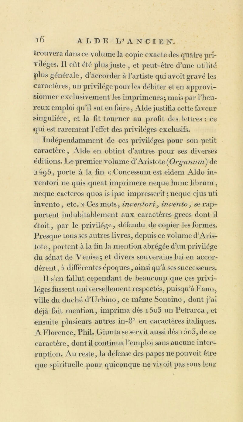 caractère dont on assure que l’écriture de Pétrarque lui donna la première idée : et, se concertant avec François de Pologne, habile graveur, qui déjà lui avoit dessiné et grave tous les autres caractères de son imprimerie , il lui lit exécuter ce petit italique si connu, le premier qui ait été fait dans ce genre, et qui, pendant long- temps, fut nommé Aldino, du nom de celui qui en avoit eu la première idée. Ce caractère, moins beau sans doute que les lettres rondes, employées vers i4;/2 par Vindelin de Spire, Jenson, etc. étoit bien su- périeur au lourd et grossier gothique, auquel presque toutes les imprimeries sembloient être revenues depuis une quinzaine d'années : il avoit aussi le très-grand avantage de ressembler à une belle écriture minutée ; ce qui devoit beaucoup plaire dans ces temps où la plupart des livres étoient encore en manuscrit. Dès i5oi parut son Virgile in-8°, le premier de tous les livres imprimés avec ce nouveau caractère, dont l’emploi ne tarda point à devenir général. Doni et plu- sieurs autres avancent, non-seulement qu’Alde l’ima- gina , mais même qu'il le dessina et le fondit. Au con- traire, Soncino, qui a publié à Fano et dans plusieurs autres villes d’Italie des éditions estimées et devenues fort rares , prétend, dans la préface de son Pétrarque de i5o5 , in-8°, imprimé aussi avec un italique de Fr. de Bologne, qu’Alde se dit induement l’inventeur de ce caractère, dont tout le mérite appartient au graveur. Le reproche n’est pas juste, puisqu’à la tête du Virgile de 15oi, Aide consacre les talens du graveur, et le recon- noît pour l’auteur de ce caractère. 11 s’y exprime ainsi :