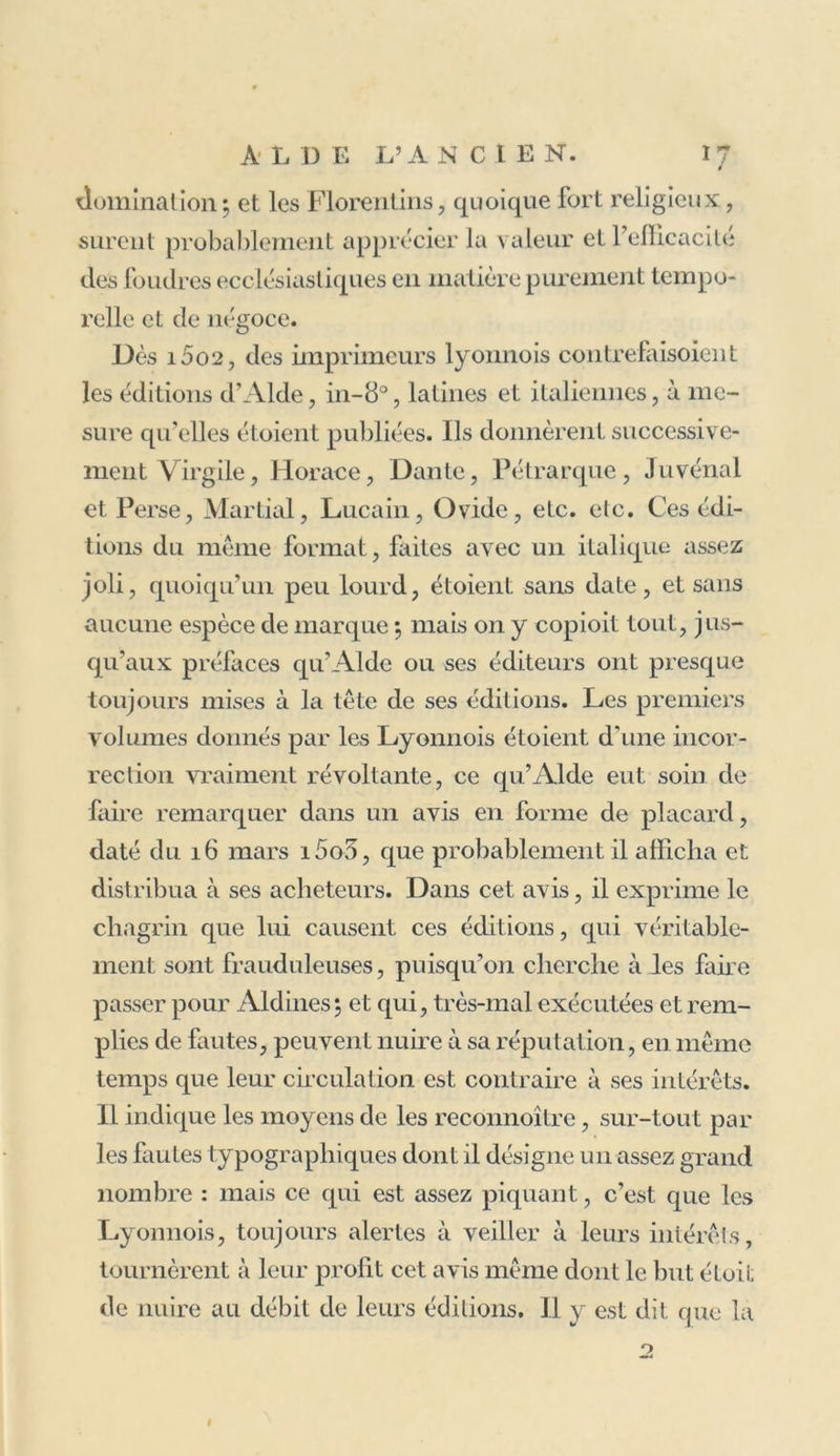 In Grammatoglyptae laudem. Qui graiis dédit Aldus, en lalinis Dal nunc grammata scalpta daedaleis Francisci manibus Bononiensis. Que ce caractère ait été depuis nommé Aklino} du nom de l’imprimeur, sans rappeler celui du graveur, c’est ce qui de voit naturellement arriver. 11 est tout simple que le public ait donné, à des lettres dont la forme lui étoit agréable et l’emploi si utile, le nom de l’imprimeur qui en faisoit un si bel usage, plutôt que celui du graveur que rien dans les éditions, hors les trois vers du Virgile de i5oi, ne rappeloit au souvenir du lecteur. Maintenant même que dans presque toutes les parties de l’Europe on s’occupe tant de caractères d’imprimerie, de leur gravure et du perfectionnement de la typographie, combien peu de ceux qui recher- chent et payent si chèrement les jolies éditions des Elzevier, savent que ces caractères, qui leur plaisent tant, sont l’ouvrage de François Garamond qui les grava, cent ans auparavant, à Paris, où depuis on n’a pas cessé d’en famé usage. Ce petit italique d’Alde, si différent du gothique ou semi-gothique, devoit faire révolution dans l’imprime- rie. Des privilèges pour son emploi exclusif pendant di x années furent accordés à l’imprimerie Aldine, le 15 novembre i5o2 , par le sénat de Venise ; et le 17 dé- cembre de la même année, par le pape Alexandre vi. Le privilège du souverain pontife fut renouvelé pour quinze années par Jules 11, le 27 janvier i5i3, et encore par Léon x, le 28 novembre suivant. O11