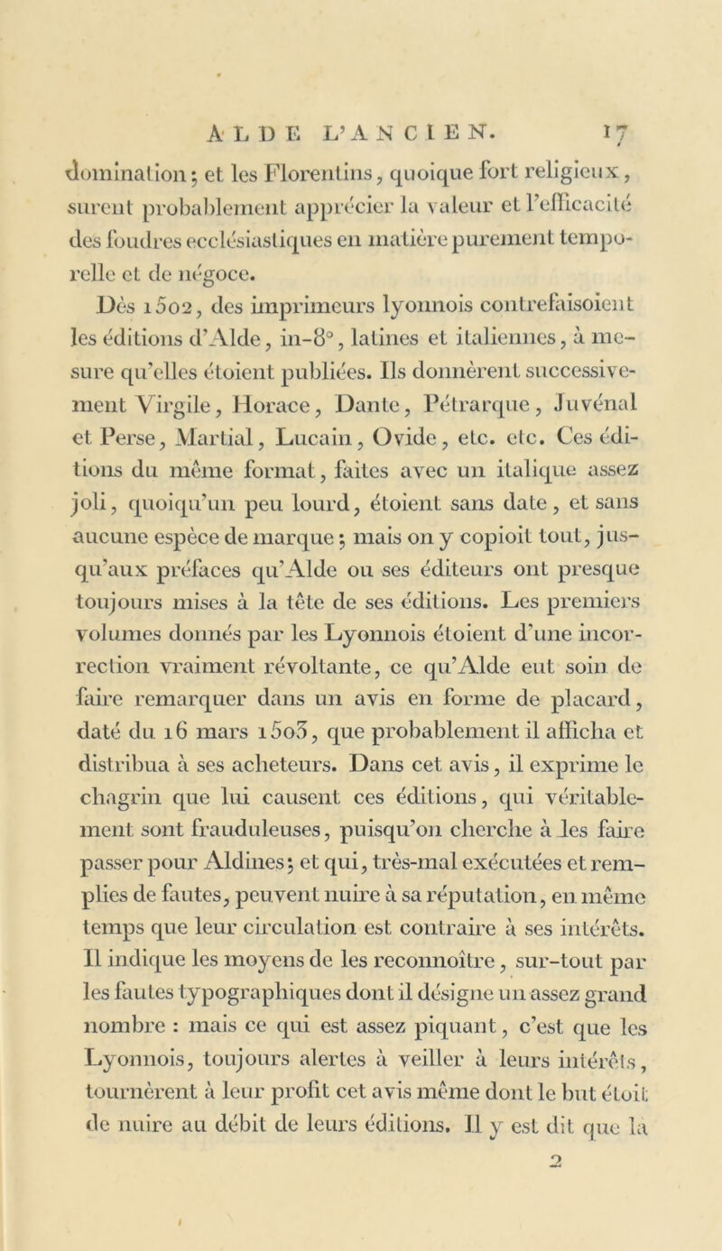 domination ; et les Florentins, quoique fort religieux, surent probablement apprécier la valeur et l’efficacité des foudres ecclésiastiques en matière purement tempo- relle et de négoce. Dès i5o2, des imprimeurs lyonnois contrefaisoient les éditions d’Aide, in-8°, latines et italiennes, à me- sure qu’elles étoient publiées. Ils donnèrent successive- ment Virgile, Horace, Dante, Pétrarque, Juvénal et Perse, Martial, Lucain, Ovide, etc. etc. Ces édi- tions du même format, faites avec un italique assez joli, quoiqu’un peu lourd, étoient sans date, et sans aucune espèce de marque ; mais on y copioit tout, jus- qu’aux préfaces qu’Alde ou ses éditeurs ont presque toujours mises à la tête de ses éditions. Les premiers volumes donnés par les Lyonnois étoient d'une incor- rection vraiment révoltante, ce qu’Alde eut soin de faire remarquer dans un avis en forme de placard, daté du 16 mars i5o3, que probablement il afficha et distribua à ses acheteurs. Dans cet avis, il exprime le chagrin que lui causent ces éditions, qui véritable- ment sont frauduleuses, puisqu’on cherche à les faire passer pour Aldines; et qui, très-mal exécutées et rem- plies de fautes, peuvent nuire à sa réputation, en même temps que leur circulation est contraire à ses intérêts. Il indique les moyens de les reconnoître, sur-tout par les fautes typographiques dont il désigne un assez grand nombre : mais ce qui est assez piquant, c’est que les Lyonnois, toujours alertes à veiller à leurs intérêts, tournèrent à leur profit cet avis même dont le but étoit de nuire au débit de leurs éditions. Il y est dit que la