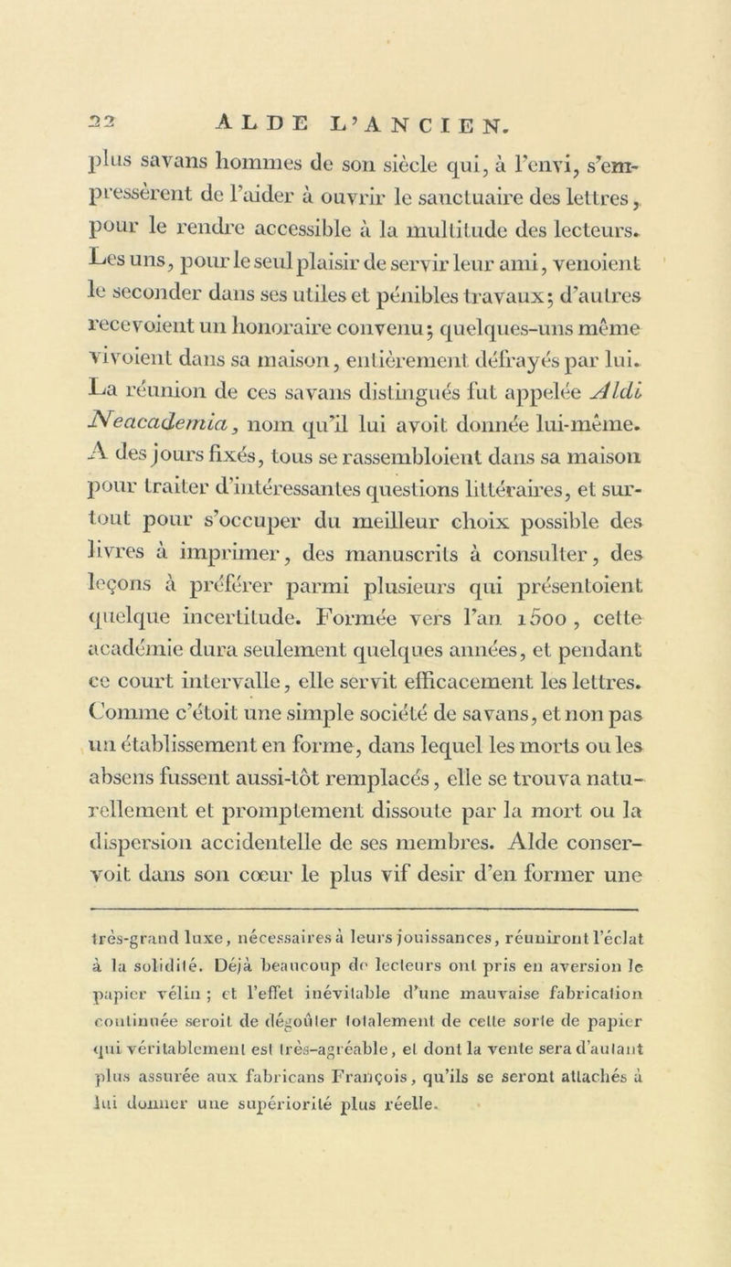 trois siècles elle macule encore sous le marteau dit relieur. Aide ne se dissimula point que la tâche qu'il s’étoit imposée excédoit les forces d’un seul homme, et que son travail le plus opiniâtre et le plus assidu ne pouvoit suffire aux soins qu’exigeoient la collation et la cor- ,procurant des papiers si mous qu’on peut à peine s’en servir. Un tel système de fabrication ne pouvoit qu’être adopté avec empressement par les papetiers, puisqu’il leur présentait diminu- tion de dépenses, et facilité de vendre plus chèrement un papier dont la colle n’a aucunement altéré la blancheur. D’ailleurs, la réputation des Imprimeurs qui avoient introduit une lelle inno- vation, devoit faix'e loi pour la multitude : rien de si naturel. Les Papeteries de Suisse et de Lorraine ont suivi le même exemple : aussi la plupart des livres imprimés sur papier vélin, soit dans la Suisse, soit dans l’Allemagne qui tire de ces contrées presque tous ses papiers de luxe , sont-ils plus désagréables encore que les nôtres, et à peine plus solides que les plus mauvais papiers brouil- lards employés auxlivres allemands. Aussi quelle différence entre tout ce luxe moderne, et les bonnes et usuelles éditions de nos Aide, des Estienne, des Elzevier, celles dites variorum, et tous les clas- siques in-4° et in-folio du bon temps de la typographie liollan- doise! Cependant ces éditions, si justement renommées, ont été souvent faites sur du papier de France. On voit la marque, Fin (VAngownois , dans les meilleurs volumes des Elzevier , et sur plus d’un in-4° et d’un in-folio hollandois du siècle dernier. Ainsi les élégans volumes qui ont fait la réputation des Elzevier éloient fabriqués sur du papier de France que leur fournissoit Angou- lcme, sur des caractères de France qu’ils tiroient de Paris; qui sait même s’ils n’employoient pas aussi de cette excellente encre de France que les étrangers sont encore à présent si empressés à se procurer, quoique, dans ces derniers temps, des Anglois soient