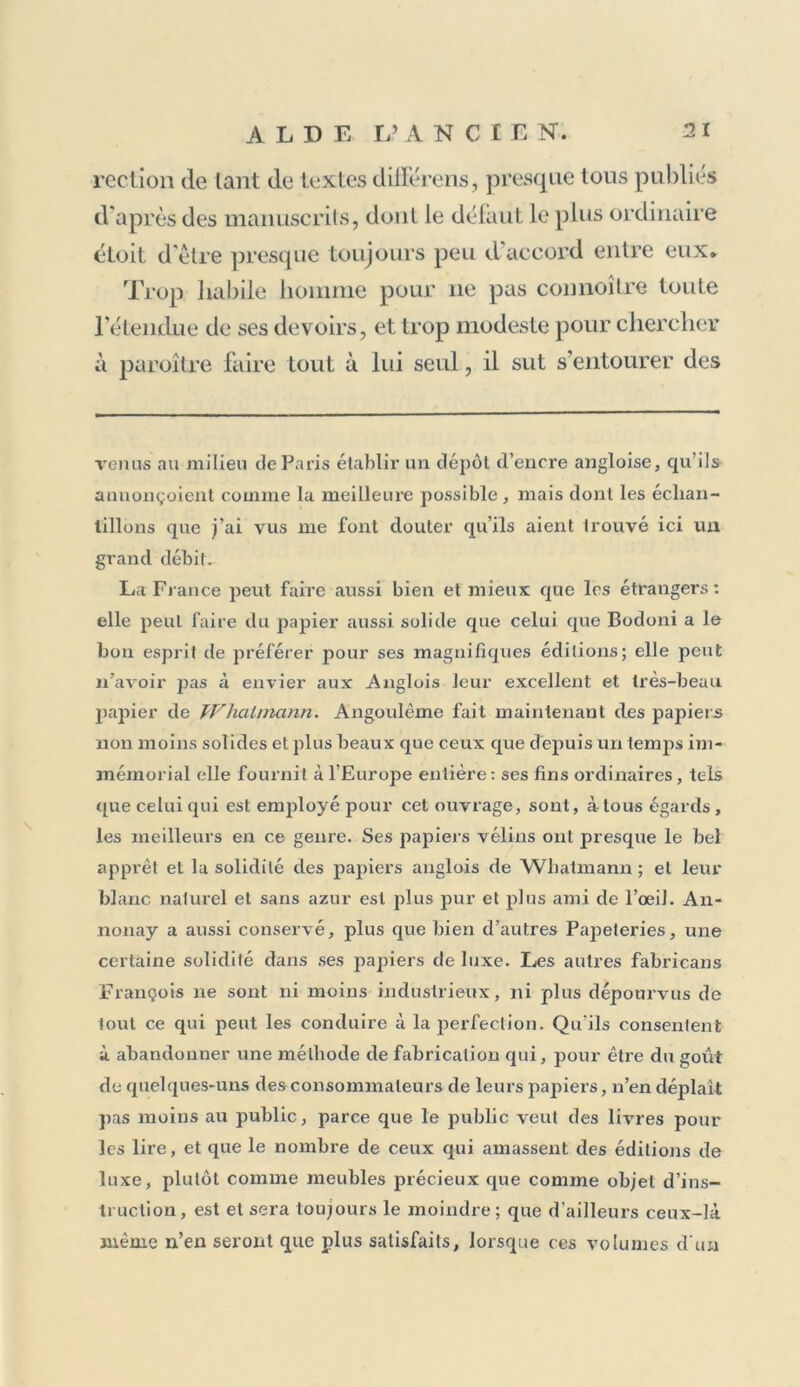 rection de tant de textes clilférens, presque tous publiés d'après des manuscrits, dont le défaut le plus ordinaire étoit d'èlre presque toujours peu d'accord entre eux. Trop habile homme pour ne pas connoître toute l’étendue de ses devoirs, et trop modeste pour chercher à paroitre faire tout à lui seul, il sut s’entourer des venus au milieu de Paris établir un dépôt d’encre angloise, qu’ils anuonçoient comme la meilleure possible , mais dont les échan- tillons que j’ai vus me font douter qu’ils aient Irouvé ici un grand débit. La France peut faire aussi bien et mieux que les étrangers: elle peut faire du papier aussi solide que celui que Bodoni a le bon esprit de préférer pour ses magnifiques éditions; elle peut n’avoir pas à envier aux Anglois leur excellent et très-beau papier de TVhahnann. Angoulême fait maintenant des papiers non moins solides et plus beaux que ceux que depuis un temps im- mémorial elle fournit à l’Europe entière: ses fins ordinaires, tels que celui qui est employé pour cet ouvrage, sont, à tous égards, les meilleurs en ce genre. Ses papiers vélins ont presque le bel apprêt et la solidité des papiers anglois de Wbatmann ; et leur blanc naturel et sans azur est plus pur et plus ami de l’œil. An- nonay a aussi conservé, plus que bien d’autres Papeteries, une certaine solidité dans ses papiers de luxe. Les autres fabricans François ne sont ni moins industrieux, ni plus dépourvus de tout ce qui peut les conduire à la perfection. Qu’ils consentent à abandonner une méthode de fabrication qui, pour être du goût de quelques-uns des consommateurs de leurs papiers, n’en déplaît pas moins au public, parce que le public veut des livres pour les lire, et que le nombre de ceux qui amassent des éditions de luxe, plutôt comme meubles précieux que comme objet d’ins- truction, est et sera toujours le moindre; que d’ailleurs ceux-là même n’en seront que plus satisfaits, lorsque ces volumes d’un