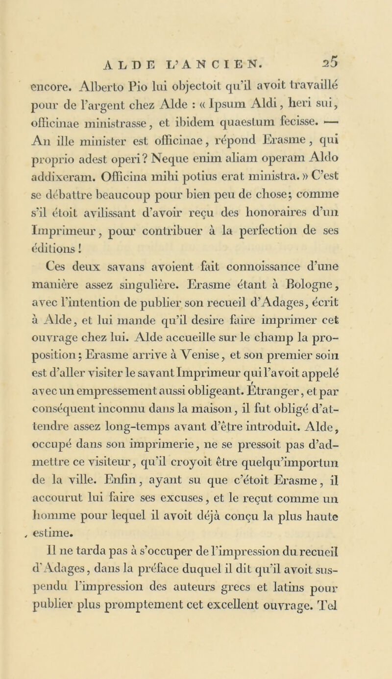 encore. Alberto Pio lui objeetoit qu’il avoit travaillé pour de l’argent chez Aide : « Ipsum Aldi, heri sui, olîicinae ministrasse, et ibidem quaestum fecisse. — An ille minister est officinae, répond Erasme, qui proprio adest operi? Neque enim aliam operam Aldo addixeram. Officina mihi potius erat ministra. » C’est se débattre beaucoup pour bien peu de chose 5 comme s’il étoit avilissant d’avoir reçu des honoraires d’un Imprimeur, pour contribuer à la perfection de ses éditions ! Ces deux savans avoient fait connoissance d’une manière assez singulière. Erasme étant à Bologne, avec l’intention de publier son recueil d’Adages, écrit à Aide, et lui mande qu’il desire faire imprimer cet ouvrage chez lui. Aide accueille sur le champ la pro- position ; Erasme arrive à Venise, et son premier soin est d’aller visiter le savant Imprimeur qui l’a voit appelé avec un empressement aussi obligeant. Etranger, et par conséquent inconnu dans la maison, il fut obligé d’at- tendre assez long-temps avant d’être introduit. Aide, occupé dans son imprimerie, ne se pressoit pas d’ad- mettre ce visiteur, qu’il croyoit être quel qu’importun de la ville. Enfin, ayant su que c’étoit Erasme, il accourut lui faire ses excuses, et le reçut comme un homme pour lequel il avoit déjà conçu la plus haute , estime. 11 ne tarda pas à s’occuper de l'impression du recueil d'Adages, dans la préface duquel il dit qu'il avoit sus- pendu l'impression des auteurs grecs et latins pour publier plus promptement cet excellent ouvrage. Tel