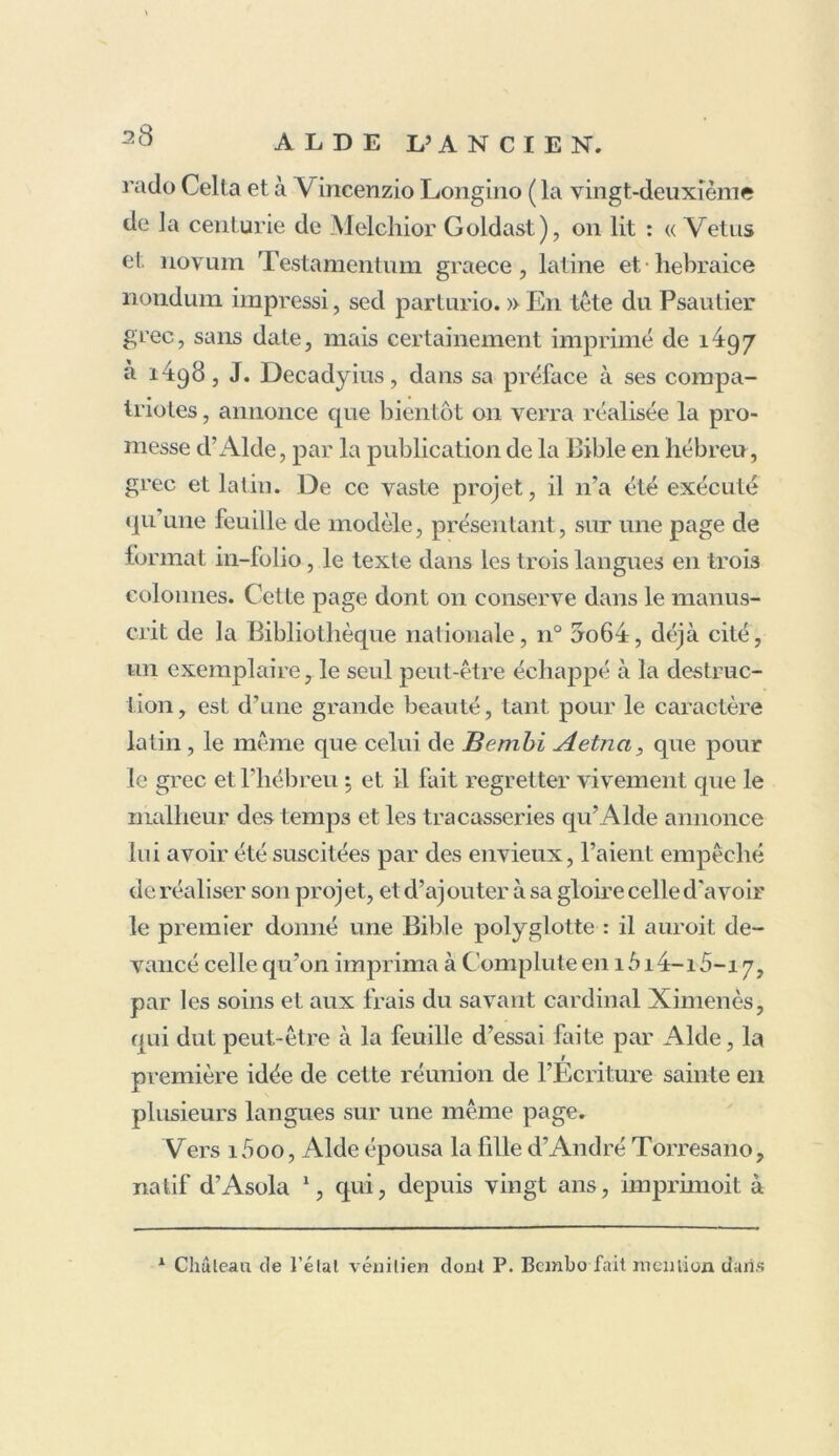 rado Celta et à Vincenzio Longino ( la vingt-deuxième de la centurie de Melchior Goldast), on lit : « Vêtus et novuin Testamentum graece, latine et hebraice nondum impressi, sed parturio. » En tête du Psautier grec, sans date, mais certainement imprimé de 1^97 à 1498, J. Decadyius, dans sa préface à ses compa- triotes , annonce que bientôt on verra réalisée la pro- messe d’Aide, par la publication de la Bible en hébreu, grec et latin. De ce vaste projet, il 11’a été exécuté qu une feuille de modèle, présentant, sur une page de format in-folio, le texte dans les trois langues en trois colonnes. Cette page dont 011 conserve dans le manus- crit de la Bibliothèque nationale, n° uo64, déjà cité, un exemplaire, le seul peut-être échappé à la destruc- tion, est d’une grande beauté, tant pour le caractère latin, le même que celui de Bembi Aetna, que pour le grec et l’hébreu $ et il fait regretter vivement que le malheur des temps et les tracasseries qu’Alde annonce lui avoir été suscitées par des envieux, l’aient empêché de réaliser son projet, et d’ajouter à sa gloire celle d'avoir le premier donné une Bible polyglotte : il auroit de- vancé celle qu’on imprima à Complute en 1 b i4-i5-i 7, par les soins et aux frais du savant cardinal Ximenès, qui dut peut-être à la feuille d’essai faite par Aide, la r première idée de cette réunion de l’Ecriture sainte en plusieurs langues sur une même page. Vers i5oo, Aide épousa la fille d’André Torresano, natif d’Asola 1, qui, depuis vingt ans, imprimoit à A Château de l’état vénitien don! P. Bembo fait mention dans