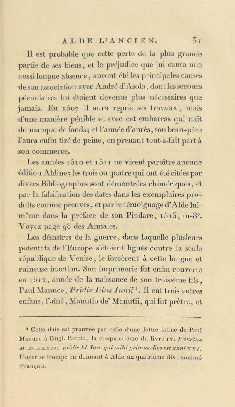 rr Il est probable que cette perte de la plus grande partie de ses biens, et le préjudice que lui causa une aussi longue absence, auront été les principales causes de son association avec André d’Asola, don t les secours pécuniaires lui étoient devenus plus nécessaires que jamais. En 1607 il aura repris ses travaux, mais d’une manière pénible et avec cet embarras qui naît du manque de fonds; et l’année d’après, son beau-père l’aura enfin tiré de peine, en prenant tout-à-fait parta son commerce. Les années i5io et i5n ne virent paroître aucune édition Aldine *, les trois ou quatre qui ont été citées par divers Bibliographes sont démontrées chimériques, et par la falsification des dates dans les exemplaires pro- duits comme preuves, et par le témoignage d’Alde lui- même dans la préface de son Pindare, i5i5, in-fi®. Voyez page 98 des Annales. Les désastres de la guerre, dans laquelle plusieurs potentats de l’Europe s’étoient ligués contre la seule république de Venise, le forcèrent à cette longue et ruineuse inaction. Son imprimerie fut enfin rouverte en 1012, année de la naissance de son troisième fils, Paul Manuce, Pridie Idus Iunii \ 11 eut trois autres enfans, l'ainé, Manutio de’ Manutii, qui fut prêtre, et. 1 Cetfe date est prouvée par celle d’une letlre laline de Paul Manuce à Gugl. Paccio, la cinquanliéme du livre iv. Ve net U s M. d. XXXni.pridie ld. Iun. qui mihi pri/nus dies est cinnixxi. Unger se trompe en donnant à Aide un quatrième lils, nommé François.