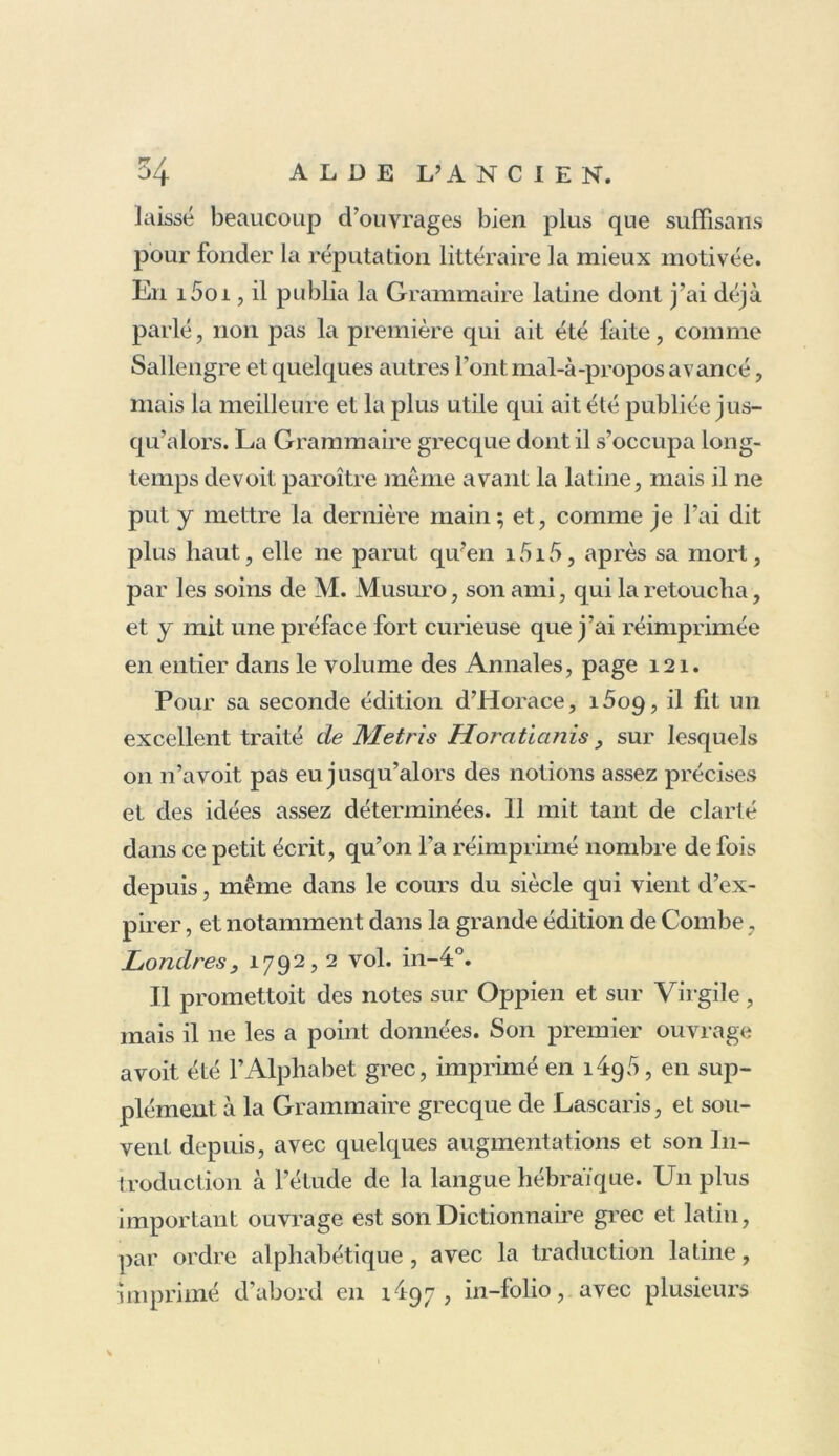 laissé beaucoup d’ouvrages bien plus que suffisans pour fonder la réputation littéraire la mieux motivée. En i5oi, il publia la Grammaire latine dont j’ai déjà parlé, non pas la première qui ait été faite, comme Sallengre et quelques autres l’ont mal-à-propos avancé, mais la meilleure et la plus utile qui ait été publiée jus- qu’alors. La Grammaire grecque dont il s’occupa long- temps devoit paroître même avant la latine, mais il ne put y mettre la dernière main; et, comme je l’ai dit plus haut, elle ne parut qu?en 1515, après sa mort, par les soins de M. Musuro, son ami, qui la retoucha, et y mit une préface fort curieuse que j’ai réimprimée en entier dans le volume des Annales, page 121. Pour sa seconde édition d’Horace, i5o9, il lit un excellent traité de Metris Horatianis, sur lesquels on n’avoit pas eu jusqu’alors des notions assez précises et des idées assez déterminées. Il mit tant de clarté dans ce petit écrit, qu’on l’a réimprimé nombre de fois depuis, même dans le cours du siècle qui vient d’ex- pirer , et notamment dans la grande édition de Combe, Londres, 1792,2 vol. in-4°. Il promettoit des notes sur Oppien et sur Virgile, mais il ne les a point données. Son premier ouvrage avoit été l’Alphabet grec, imprimé en îàpà, en sup- plément à la Grammaire grecque de Lascaris, et sou- vent depuis, avec quelques augmentations et son In- troduction à l'étude de la langue hébraïque. U11 plus important ouvrage est son Dictionnaire grec et latin, par ordre alphabétique, avec la traduction latine, imprimé d’abord en 1497, in-folio, avec plusieurs