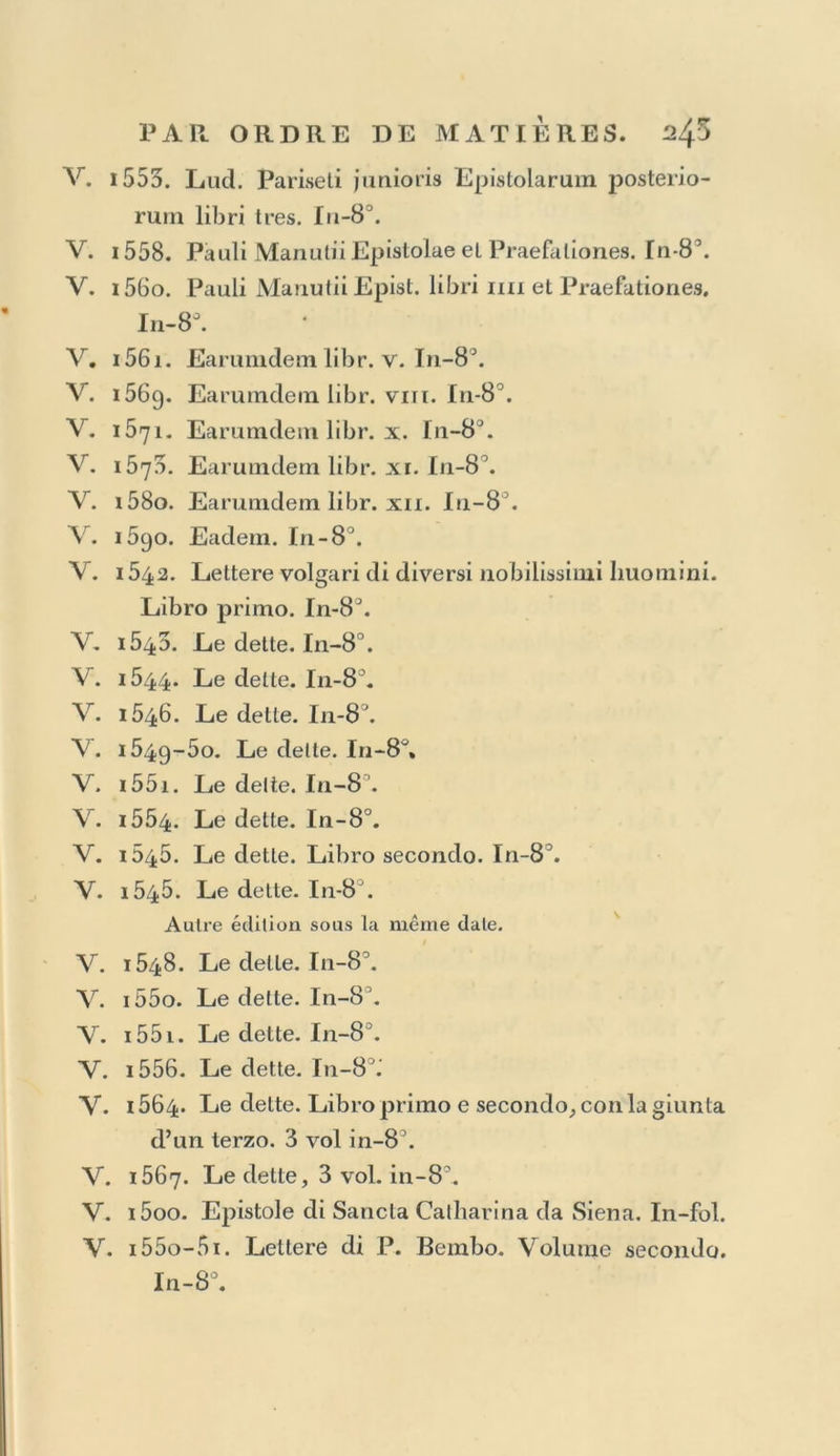 V. 1558-Go. Gli egregi fatti del re Meliadus. In-8 \ V. 1550. La Seconda parte delle Prodezze del re Melia- dus. In-8°. V. i5i4. Atlienaeus : graece. In-fol. V. 1515. Aulus Gellius. In-8. V. i5a8. Macrobius, Censorinus. ln-8°. Y. 1516. Lud. Coelii Rhodigini Leclioaes antiquae. In-fol. V. i557- Car. Sigonii Einendationum libri duo. In-40. V. iôgo. Jac. Pontani Progymnasmata. In-83. V. 1515. E ras mi Moria, id est, Stultilia. In-8^. V. i5o8. Erasmi Adagia. In-fol. V. 1520. Eadem. In-fol. V. 1577. Apophlliegmatum libri nx, a P. Mauutio expurgata. In-12. V. 1546. Andr. Alciati Emblemata. In-8°. fig. V. i556. Gav. Sambigucii in Hermathenam Bocchia- nam In te rpretatio. I11-40. V. i5o3. Lucianus, Philostrati Icônes, &c. gr. In-fol. V. 1Ô22. Eadem : gr. In-fol. V. i516. Luciani Opuscula : latine, Erasmo interprète. In-8°. V. 1498. Ang. Politiani Opéra. In-fol. V. i5oi. Georgius Valla de expelendis et fugiendis rebus. 2 vol. in-fol. Y. i518-19. J- J°v* Pontani Opéra soluta orat. corapo- sita. 3 vol. in-40. Y. i5i8. Erasmi Opuscula. In-8°. Y. i562. M. A. Nattae Orationes et Opuscula. In-fol. Y. i564- Ejusdem Opuscula alia. In-fol. Y. 1565. P. Bizarri Opuscula. In-8°. Y. 1078. Gasp. Cou tare ui Opéra, In-fol. 16