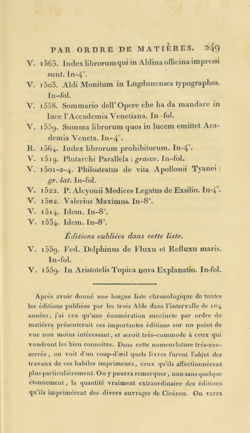 V. 1565. Indexlibrorumqui in Aldina officina impressi sunt. In~4°. V. i5o3. Aldi Monitum in Lngdunenses typographos. In—fol. V. 1558. Sonimario dell’ Opéré che ha da raandare in luce l’Aceademia Veneliana. In-fol. V. 155g. Summa librorum quos in lucem emitlet Aca- demia Venela. In-4°. R. 1564. Index librorum prohibilorum. In-4°« V. i5ig. Plularchi Parallela : graece. In-fol. V. 1501-2-4. Philostratus de vila Apollonii Tyanei : gr. lat. In-fol. V. 1522. P. Alcyonii Medices Legatus de Exsilio. In*4°» V. i5o2. Valerius Maximus. In-8°. V. i5i4. Idem. In-8°. V. i5d4. Idem. In-8^. Éditions oubliées dans cette liste. V. i55q. Fed. Delphinus de Fluxu et Refluxu maris. In-fol. Y. i55g. In Aristotelis Topica nova Explanatio. In-fol. AP rès avoir donné une longue liste chronologique de toutes les éditions publiées par les trois Aide dans l’intervalle de 104 années, j’ai cru qu’une énumération succincte par ordre de matières présenteroit ces importantes éditions sur un point de vue non moins intéressant, et seroit très-commode à ceux qui voudront les bien connoître. Dans cette nomenclature très-res- serrée , on voit d’un coup-d’œil quels livres furent l’objet des travaux de ces habiles imprimeurs, ceux qu’ils affectionnèrent plus particulièrement. On y pourra remarquer, non sans quelque étonnement, la quantité vraiment extraordinaire des éditions qu’ils imprimèrent des divers ouvrages de Cicéron. On verra