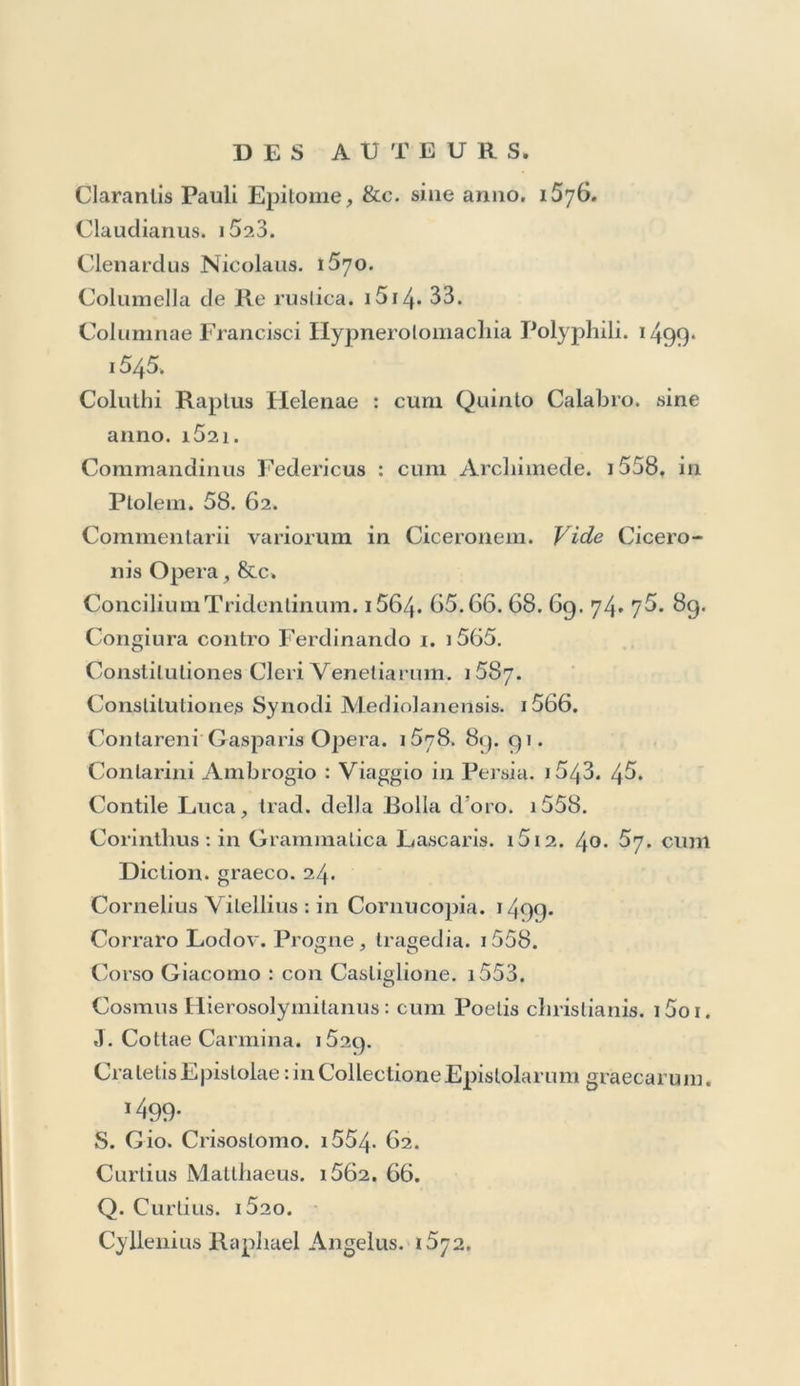 Carteromaclii Scipionis Oratio. i5o4. Çastellani Antonio : Stan/e. i55>j. Casliglione Baldassar. i528. 33. 4r• 4^. 47* 53. Catalogua Librorum Aldinae olïicinae. Vid. Index. Catechismus ex Decrelo Concilii Tridentini. i566. 67. 6g. 75. 82. Tradotto. 67. 68. 69. 71. 73. 75. 82. S. Catharina da Siena. i5oo. Cato Hercole, trad. dell’ Agricolturadi C. Stefano. i58i. 91. Délia Vicissiludine delle cose. i585. 92. Délia Demonoinania di Bodino. 1687. 89. 92. M. Cato : cum Rei rusticae Scriptoribus. 1514- 33. Calonis Romani Sententiae : cum Theocrito. 14f>^* Cattanaeus J. Maria, Aphthonii interpres : in Rhet. gr. lat. versis. i523. Cattaneo Pietro. i554- 67. Catullas, cum Tibullo et Propertio. i5u2. (11. edit. suppos. ) ï5. cum Cornrn. Mureti. 58. 62. 67. Seorsim c. Com. Mureti. 54- (64- edit. suppos.) c. Com. Achiliis Statii. 66. Cavalcanti Bartolommeo : col Conlarini. i5gi. Cebelis Tabula : in Gram. Lascaris Appendice. i5«2. 4o. 67. absque anno. et cum Aldi Gram. lat. i5oi. 08. 14. 23. Celsus. i528. cum Medicis antiquis. 47* Censorinus : cum Macrobio. i528. cum Commentariis Aldi Manutii P. F. 81. Chionis Platonici Epistolae : in Colleclione Epistolarum graecarum. 1499. Choeroboscus : cum Thesauro Cornucopiae, &c. 1496. & cum Diclionario Graeco. 1624. Clirysolorae Erotemata. i5i2. 17.49. Joan. Chrysostomus dç Virgmilate. 1562.Prov. di Dio. 54. *7