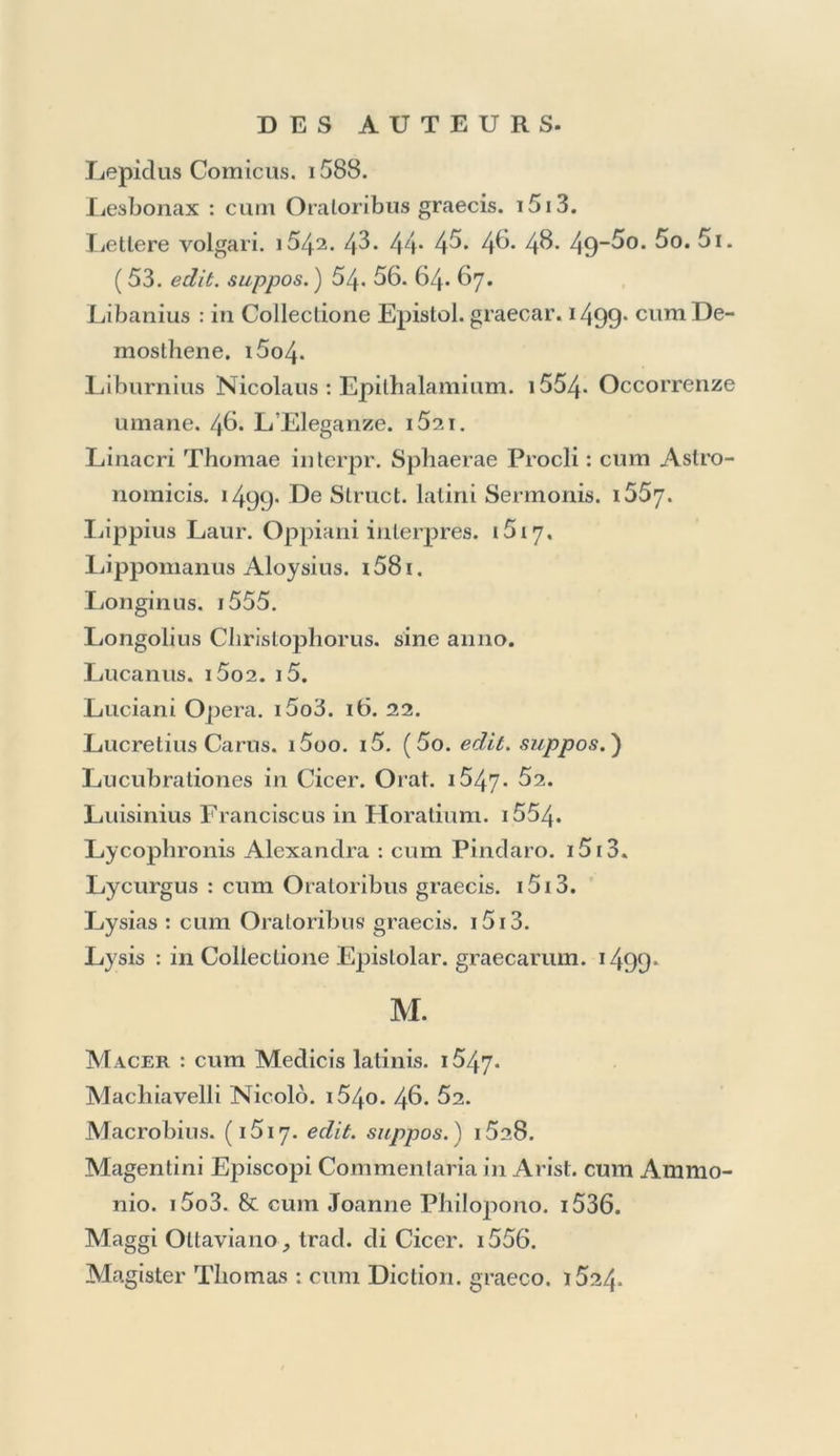 Ilippocralis Epislolae : in Colleclione Epistolar. graecar. 1499. Opéra. i52Ô. Methodus in ejus Aphorismos. i55o. A Hirliua : crnn Caesare. i5i3. &c. Historia delle cose occorse in Inghilterra. i558. Historiae Auguslae Scriptores. ( 11. edit. suppos. ) 15i6. I9- Homeri Ilias & Odyssea. Sine anno, et 15o4- 17* 24’ (2^- 37. edit. suppos. ) Elomerocenlra : cum Poetis christianis. i5oi. . llorae B. M. Yirginis. 1497* i5o5. i52i. absque anno. Horapollo : cum AEsopo. 15o5. Horatius. i5o,i. (i5o3. edit. suppos.) 09. 19. 27. Lam- bini. 66. M. Ant. Mureti. 55. 59. 61.64. 66. 70. Hosius Stanislaus. i565. Huarte Giovanni. 1582.86. (89. edit. suppos. ) 90. Hyginus. ( 1497* *499- suppos.) I. Jamblichus de Mysteriis. 1497» i5i6. Jasonis de Nores in Horat. Interpr. i553. Index Librorum Aldinae officinae. 1498. i5o3. i3.63.. Index Librorum pvohibitorum. 1664. ïnstitutioni dell’ Imperio contenute nella Bolla d’oro, trad. da Luca Contile. i558. Interiano Giorgio. i5o2. Intronati : Il Sacrifizio. i55o. Joannes Grammaticus. i5o4. 27. 34. in Tbesauro Cor- nue. 1496- In Grammatica Lascaris. i5i2. 40. S'j. cum Olympiodoro. 51. cum Dictionario graeco. 1524. Joannis Evangelium, gr. 1. In Gram. Lascaris Appen-