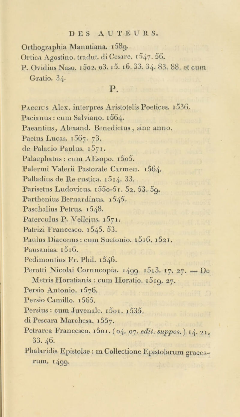 Mercurii Trismegisli Pimander, et Asclepius : cum Jam- blicho. 1516. cum Apuleio. i52i. Georg. Merulae interpretatio , ex Dione : apud Hist. Aug. Script. i5i6. 19. Mesue Giovanni. 1589. Michael Ephesius : cuin Simplicio. 1527. Minucianus, seu Nicagoras de Enchirematibus •: cum Rhetoribus graecis. 15o8. Missale Romanum. 1 ^74-- Mocenicus Pliilippns. 1581. Mopha Mallh. Gribaldus. 1553. Th. Morus, Luciani Opnsculorum inlerpres. i5iG. MoschopulusEman. cum Diclionario graeco. 1624. cum Th. Gaza. i525. Moschus, Bion, ac Theocrilus. i555. M. Ant. Mureli Orationes. i555. Opéra. y5. 76. (in Ciceronem. 47* edit. suppos. ) Comment, in Calull. i554. In Terentium. 55. 58. 60. 63. 66. 70. 75. Musa : cum Medicis latinis. 1547» Musaeus : sine anno , &. 1517. Musonius : in Colleclione Epislolar. graecarum. i/|99- Myae Epistolae'. in Colleclione Epistolarum graecarum. j499- N. Natalis Cornes de Venatione. i55ï. Natta Marcus Antonius de Dei Locutione. i558. de Deo. 1569. 70. Opéra. i5Ô2. 64. Nazanzeni Gregorii Poemata. i5o4* Orationes. i5i6. i536. Tradotte. 69. in Hexaemeron Comrn. 1553. Nemesiani Eclogae : cum Pontano. i5i8. Cynegelicon : cum G ratio. 1534-