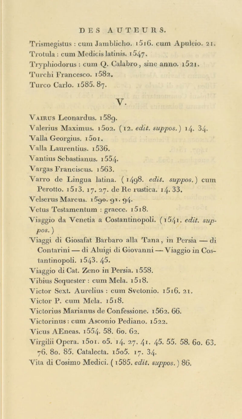 Steplianus Henricus, Bionis, Moschiet Theocr. inlerpr. 1555. Steplianus Byzanlinus de Urbibus. i5o2. Steuchus Auguslinus. i52g. Sloria de’Turclii. ï 541 • 43. 45. Slrabo. i5i6. Strabus Gallus : cum Medicis latinis. i547« Slreinnius Richardns. 1571.91. Slrozzii patris et filii Poemata. i5i3. Svelonius de Grammaticis : cum Plinio Secundo. i5o8. 18. de Caesaribus. 16. 21. Suidas. 1514- Sulpicius Severus : cum Poetis christ. i5oi. cum Sal- viano. i564- Summa librorum Academiae Venetae. i55g. Sommario delF opéré, &c. i558. L, Surins. i58i. Sybillae Ery thraeaeCarmina de Chr. J. D. N. cum Theo- crilo. 149.5.. Symbolum Apostolorum , gr. lat. In Gram. Lascaris Appendice. 1495. i5i2. 4°; abscjue anno. Cum Aldt Gram. lat. in Appendice. i5oi. 08. i4- 23. Synesius de Somniis : cum Jamblicho. 1497. *5i6. Epis- tolae : in Colléetione Epistolar. graecarum. 1499- cum Artemidoro. i5i8. Syriani Commentarii : cum Rhetor. graecis. i5o8. Seoi- sim, latine. 1558. T. Tacitus Corn. i534- Tarrhaeus : cum AEsopo. i5o5. Tasso Torquato. i58i. 82. 83. 85. 89. 90.