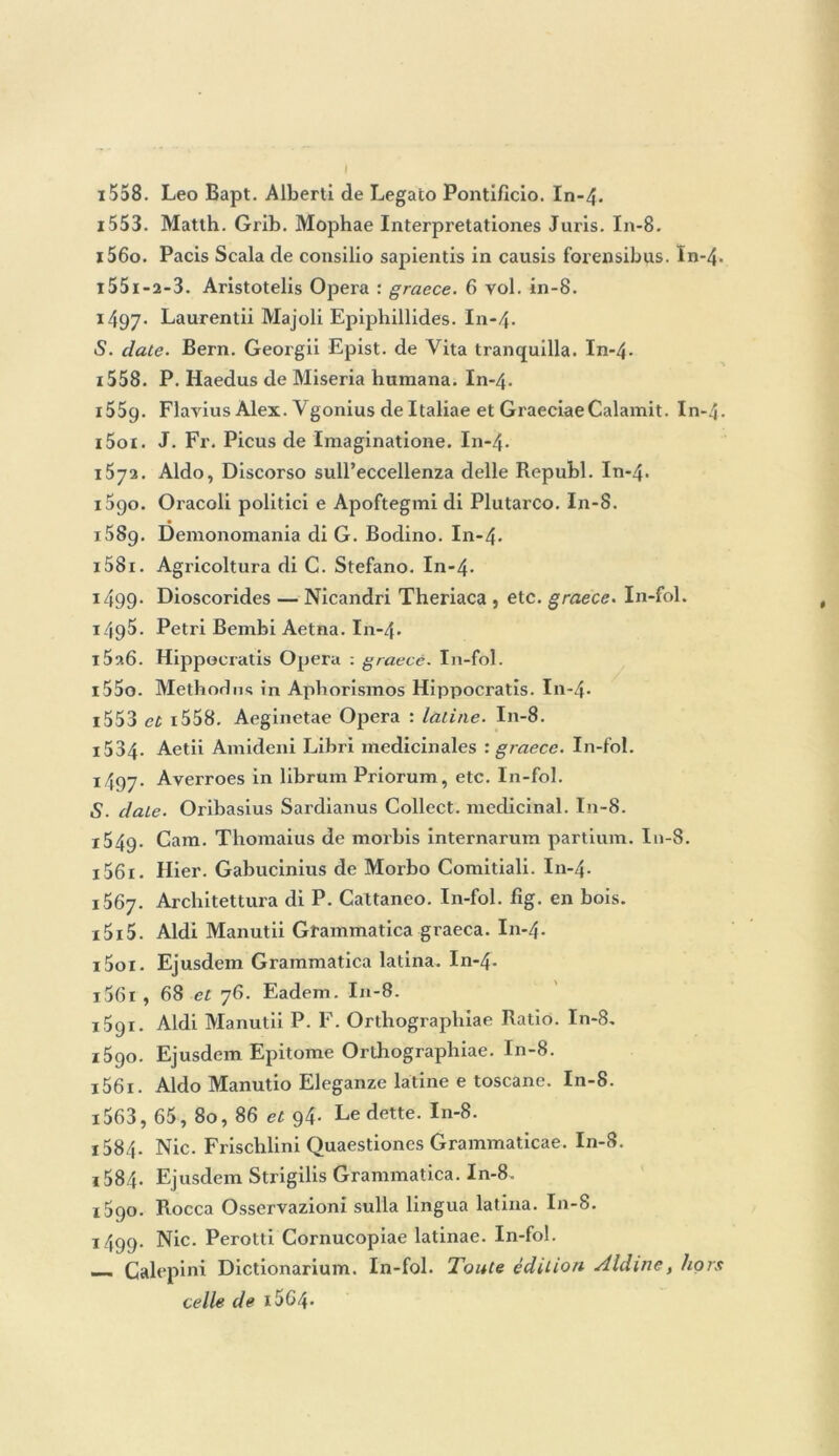 i558. Léo Bapt. Alberti de Legato Pontificio. In-4. 1553. Matth. Grib. Mophae Interpretationes Juris. In-8. 1560. Pacis Scala de consilio sapientis in causis forensibps. In-4. 1551-2-3. Aristotelis Opéra : graece. 6 vol. in-8. 1497. Laurentii Majoli Epiphillides. In-4. «S. date. Bern. Georgii Epist. de Vita tranquilla. In-4- 1558. P. Haedus de Miseria humana. In-4. 1559. Flavius Alex. Vgonius de Italiae et GraeciaeCalamit. In i5oi. J. Fr. Picus de Imaginatione. In-4. 1572. Aldo, Discorso sull’eccellenza delle Republ. In-4. 1090. Oracoli politici e Apoftegmi di Plutarco. In-8. 1689. Demonomania di G. Bodino. In-4- i58i. Agricoltura di C. Stefano. In-4- i499- Dioscorides — Nicandri Theriaca , etc. graece. In-fol. 1495. Pétri Bembi Aetna. I11-4. 1526. Hippocratis Opéra : graecé. In-fol. i55o. Methodns in Apborismos Hippocratis. In-4- 1553 et x558. Aeginetae Opéra : latine. In-8. i534- Aetii Amideni Libri médicinales : graece. In-fol. 1497. Averroes in librum Priorum, etc. In-fol. S. date. Oribasius Sardianus Collect. médicinal. In-8. i54g. Gam. Thomaius de morbis internarum partium. I11-8. 1561. Hier. Gabucinius de Morbo Comitiali. I11-4. 1567. Architettura di P. Cattaneo. In-fol. fîg. en bois. i5i5. Aldi Manutii Grammatica graeca. In-4. i5oi. Ejusdem Grammatica latina. In-4- 1061 , 68 et 76. Eadem. In-8. 1591. Aldi Manutii P. F. Orthograpliiae Ratio. In-8. 1590. Ejusdem Epitome Orthograpliiae. In-8. i56i. Aldo Manutio Eleganzc latine e toscane. In-8. i563, 65, 80, 86 et g4- Le dette. In-8. ! 584- Nie. Frischlini Quaestiones Grammaticae. In-8. i584- Ejusdem Strigilis Grammatica. In-8. 1590. Rocca Osservazioni sulla lingua latina. In-8. 1499. Nie. Perotti Cornucopiae latinae. In-fol. —- Calepini Dictionarium. In-fol. Toute édition Aldine, hors celle de i5C4« -Lv