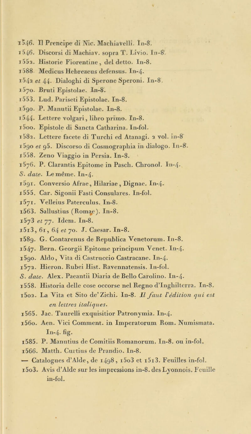 l552. Regole Grammaticali di Fr. Fortunio. In-8. i5ai. Vulgari Elegantie di Nie. Liburnio. In-8. i58g. Orthographia Manutiana in tavole. 1541. Riccius de Imitatione. In-8. 1362. Ant. Bernardi Institutio in Logicam. In-4 i565. Ciceronis Orationes. 3 vol. in-»8. 1570. Eaedem. Le troisième volume seulement. r t>72- Cic. Orationes in Antonium. In-8. 1302 et la. Cic. Epist. ad familiares. In-8. i562. Cic. Opéra philosophica. 2 vol. in-8. 1517. Cic. de Officiis, etc. In-8. 1545. Epistole famigliari di Cicerone. I11-8. Celle des deux ètli lions qui a 3o5 feuillets. i54g et 66. Le dette. I11-8. 1556. Le Pistole di Cicerone a Bruto. In-8. i55y et 69. Le Pistole di Cic. ad Attico. In-8. i588. Instruttione di Cicerone a Quinto il fratello. I11-12. 1572. P. Manutii Comra. in Orat. pro Arcliia poeta. In-4. l562 et 68. P. Manutii Comra. in Epist. ad Atticum. In-8. 1570, 76 et g 1. Nizolii Thésaurus Ciceronianus. In-foL x582 et 94- Locutioni dell’Epistole di Cicerone. In-8. 1546. Cic. Defensiones contra Caleagninum. In-8. 1498. J. Reuchlin ad Alex. vi. Oratio. In-8. i5oi. Bern. Justiniani ad Lud. xr Oratio. In-4. 1501. Hier. Donati ad Christ. Regem Oratio. In-8. 1502. J. B. Egnatii Oratio in laudem B. Prunuli. In-8. i548. Ferd. Ahduensis Oratio et Epigrammata. In-8. i552. Adeodati Oratio in Conc.ilio Trident. In-4- 1554. Bern. Lauredani Oratio in funere Ant. Trivisani. I11-4. i552 et 59. Lud. Pariseti ad Regienses Orationes. I11-8. 1557. Jac. Grifoli Orationes. In-4- i56i. J. Sadoleti et B. Carapegii Orationes. In-4> i56i. J. B. Pignae in funere Francisci 11 Oratio. In-4. 1Ü64. Val. Palermi Orationes duae. In-4. 1572. Raph. Cyllenii Angelii Orationes. In-8. i585. Aldi Manutii Oratio ad Sixtum v. In-fol. 1587. Ejusdera de Fr. Mcdices Laudihus Oratio. In-4.