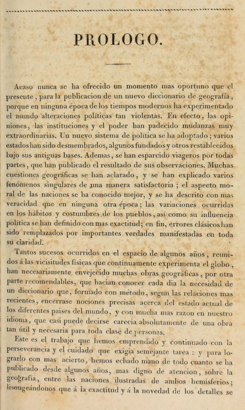 PROLOGO Acaso nunca se ha ofrecido un momento mas oportuno que el presente , parala publicación de un nuevo diccionario de geografía , porque en ninguna época de los tiempos modernos ha experimentado el mundo alteraciones políticas tan violentas. En efecto, las opi- niones, las instituciones y el poder han padecido mudanzas muy extraordinarias. Un nuevo sistema de política se ha adoptado; varios estados han sido desmembrados, algunos fundados y otros restablecidos bajo sus antiguas bases. Ademas, se han esparcido viageros por todas partes, que han publicado el resultado de sus observaciones. Muchas cuestiones geográficas se han aclarado, y se han explicado varios fenómenos singulares de .una manera satisfactoria ; el aspecto mo- ral de las naciones se ha conocido mejor, y se ha descrito con mas veracidad que en ninguna otra época; las variaciones ocurridas en los hábitos y costumbres de los pueblos, así como su influencia política se han definido con mas exactitud; en fin, errores clásicos han sido remplazados por importantes verdades manifestadas en toda su claridad. Tantos sucesos ocurridos en el espacio de algunos años , reuni- dos á las vicisitudes físicas que continuamente experimenta el globo , han necesariamente envejecido muchas obras geográficas , por otra parte recomendables, que hacían conocer cada dia la necesidad de un diccionario que, formado con método, según las relaciones mas recientes, encerrase nociones precisas acerca del estado actual de los diferentes paises del mundo, y con mucha mas razón en nuestro idioma, que casi puede decirse carecia absolutamente de una obra tan útil y necesaria para toda clase de personas. Este es el trabajo que hemos emprendido y continuado con la perseverancia y el cuidado que exigia semejante tarea : y para lo- grarlo con mas acierto, hemos echado mano de todo cuanto sella publicado desde algunos años, mas digno de atención, sobre la geografía, entre las naciones ilustradas de ambos hemisferios; lisongeándonos que á la exactitud y á la novedad de los detalles se