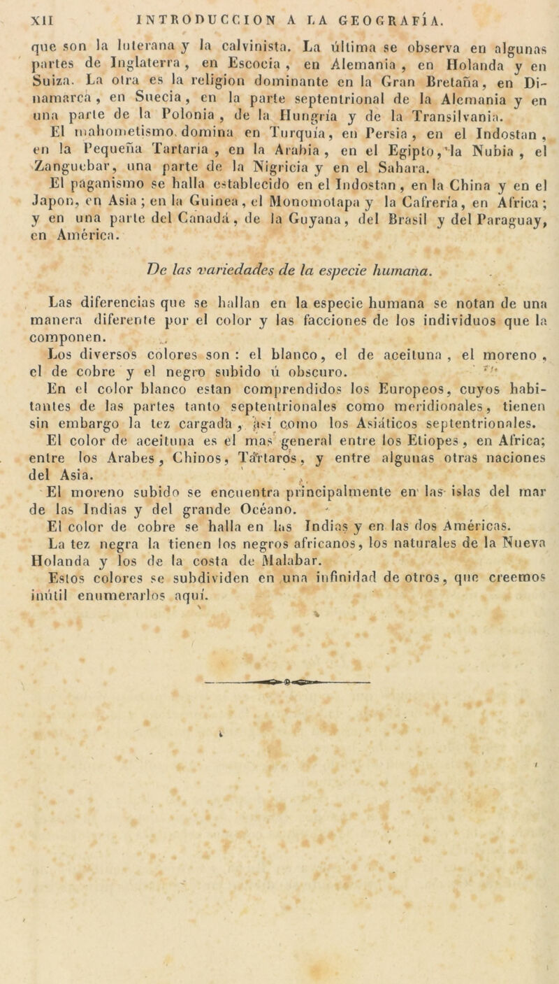 que son la luterana y la calvinista. La última se observa en algunas partes de Inglaterra, en Escocia , en Alemania , en Holanda y en Suiza. La otra es la religión dominante en la Gran Bretaña, en Di- namarca , en Suecia, en la parte septentrional de la Alemania y en una parte de la Polonia , de la Hungría y de la Transilvania. El mahometismo, domina en Turquía, en Persia , en el Indostan , en la Pequeña Tartana, en la Arabia, en el Egipto,Ha Nubia , el Zanguebar, una parte de la Nigricia y en el Sahara. El paganismo se halla establecido en el Indostan , en la China y en el Japón, en Asia ; en la Guinea, el Monomotapa y la Cafrería, en Africa; y en una parte del Canadá, de la Guyana, del Brasil y del Paraguay, en América. De las variedades de la especie humana. Las diferencias que se hallan en la especie humana se notan de una manera diferente por el color y las facciones de los individuos que la componen. Los diversos colores son: el blanco, el de aceituna, el moreno, el de cobre y el negro subido ú obscuro. En el color blanco están comprendidos los Europeos, cuyos habi- tantes de las partes tanto septentrionales como meridionales, tienen sin embargo la tez cargad'a , así corno los Asiáticos septentrionales. El color de aceituna es el mas general entre los Etiopes, en Africa; entre los Arabes, Chinos, TáTtarós, y entre algunas otras naciones del Asia. El moreno subido se encuentra principalmente en las- islas del mar de las Indias y del grande Océano. El color de cobre se halla en las Indias y en las dos Américas. La tez negra la tienen los negros africanos, los naturales de la Nueva Holanda y los de la costa de Malabar. Estos colores se subdividen en una infinidad de otros, que creemos inútil enumerarlos aquí. i