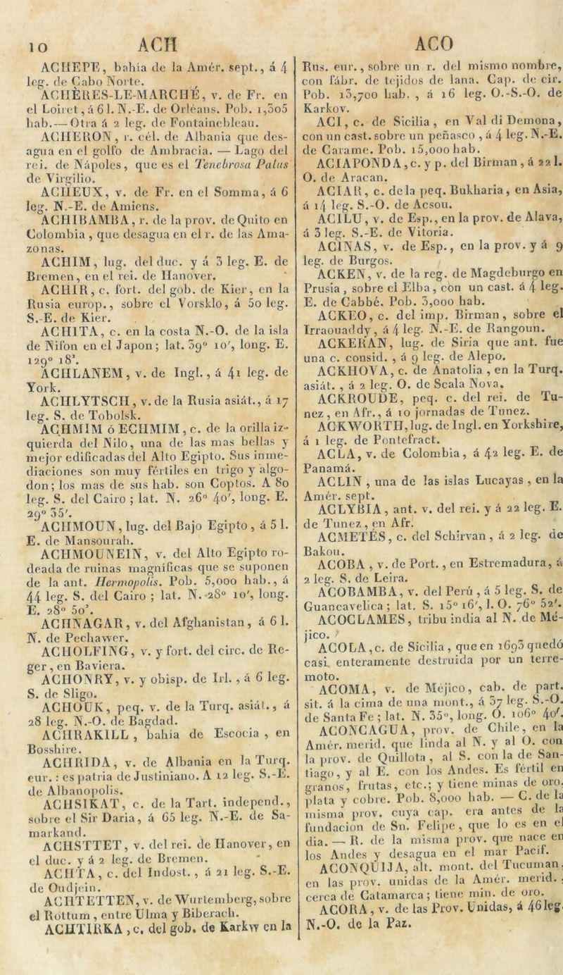 lo ACH ACHEPE, bahía de la Amér. sept., á 4 leg. de Cabo Norte. ACIIÉRES-LE-MARCHE, v. de Fr. en el Loiret,á 61. N.-E. de Orléans. Pob. r,3o5 hab. — Otra á 2 leg. de Fontainebleau. AC1IERON, r. cél. de Albania que des- agua en el golfo de Ambracia. — Lago del rei. de Ñapóles, que es el Tenebrosa Palas de Virgilio. ACIIEUX, v. de Fr. en el Somma, á 6 leg. N.-E. de Amiens. AGIilBAMBA, r. de laprov. de Quito en Colombia , que desagua en el r. de las Ama- zonas. ACHIM, lug. del duc. y á 3 leg. E. de Bromen, en el rei. de Hanover. ACllIR,c. fort. del gob. de Kier, en la Rusia europ., sobre el Vorsklo, á 5o leg. S.-E. de Kier. ACUITA, c. en la costa N.-O. de la isla de Nifon en el Japón; lat. 09° 10', long. E. 129o i8\ ACIILANEM, v. de Ingl., á \i leg. de York. ACHLYTSCíI, v. de la Rusia asiál., á 17 leg. S. de Tobolsk. ACHMIM ó ECIIMIM , c. de la orilla iz- quierda del Nilo, una de las mas bellas y mejor edificadas del Alto Egipto. Sus inme- diaciones son muy fértiles en trigo y algo- don; los mas de sus hab. son Coptos. A 80 leg. S. del Cairo ; lat. N. 26o 4o', long. E. 29o 35'. ' AC1ÍM0UN, lug. del Bajo Egipto , á 5 1. E. de Mansourah. ACHM0UNE1N, v. del Alto Egipto ro- deada de ruinas magníficas que se suponen de la ant. Ilcrmopolis. Pob. 5,000 hab., á 44 leg. S. del Cairo ; lat. N. 280 10', long. E. 28o 5o’. ACONAGAR , v. del Afghanistan, ¿61. N. de Pechawer. ACIIOLFÍNG, v. y fort. del circ. de Re- ger, en Baviera. ACIIONRY, v. y obisp. de Irl., á 6 leg. S. de Sligo. ACHOUIv, pcq. v. de la Turq. asiát., á 28 leg. N.-O. de Bagdad. AC1IRAK1LL , bahía de Escocia , en Bosshire. ACURI DA, v. de Albania en la Turq. eur.: es patria de Justiniano. A 12 leg. S.-E. de Albanopolis. ACUSIKAT, c. de la Tari, independ., sobre el Sir Daría, á 65 leg. N.-E. de Sa- markand. ACfISTTET, v. del rei. de Ilanover, en el duc. y á 2 leg. de Bremen. ACHTA, c. del Indost., á 21 leg. S.-E. de Oudjein. ACHTETTEN, v. de Wurtembcrg,sobre el Rottum , entre Ulma y Biberach. ACUTIUKA ,c, del gob. de Karkw en la ACO Rus. eur., sobre un r. del mismo nombre, con fábr. de tejidos de lana. Cap. de cir. Pob. 10,700 hab. , á 16 leg. O.-S.-O. de Karkov. ACI,c. de Sicilia, en Val di Demona, con un cast. sobre un peñasco , á 4 leg. N.-E. de Caíame. Pob. 15,000 hab. ACIAPONDA ,c. y p. del Birman , á 22 1. O. de Aracan. ACIAB, c. de la peq. Bukharia, en Asia, á 14 leg. S.-O. de Acsou. ACILU, v. de Esp., en la prov. de Alava, á 3 leg. S.-E. de Vitoria. AC1NAS, v. de Esp., en la prov. yá 9 leg. de Burgos. ACKEN, v. de la reg. de Magdeburgo en Prusia , sobre el Elba, con un cast. á 4 leg* E. de Cabbé. Pob. 3,000 hab. ACKEO, c. del imp. Birman, sobre el Irraouaddy , á 4 leg- N.-E. de Rangoun. ACKERAN, lug. de Siria que ant. fue una c. consid. , A 9 leg. de Alepo. ACKHOVA, c. de Anatolia , en la Turq. asiát. , á 2 leg. O. de Scala Nova. ACKROUDE, pcq. c. del rei. de Tú- nez , en Afr., á 10 jornadas de Túnez. ACKWORTH,lug. de Ingl. en Yorkshire, á 1 leg. de Pontefract. ACLA, v. de Colombia, á 4'■* leg* ®* de Panamá. ACLIN , una de las islas Lucayas , en la Amér. sept. ACLYBIA , ant. v. del rei. y á 22 leg. E. de Túnez , en Afr. ACMETÉS, c. del Schirvan, á 2 leg. de Bakou. ACOBA , v. de Port., en Estremadura, á 2 leg. S. de Leira. ACOBAMBA, v. del Perú , á 5 leg. S. de Guancavelica ; lat. S. i5° 16', I. O. 76° 52'. ACOCLAMES, tribu india al N. de Mé- jico. ACO LA, c. de Sicilia, que en 1690 quedo casi, enteramente destruida por un terre- moto. ACOMA, v. de Méjico, cab. de part. sit. á la cima de una mont., á oy leg. S.-O. de Santa Fe ; lat. N. 35», long. O. 106» 4o'* ACONCAGUA, prov. de Chile, en la Amér. merid. que linda al N. y al O. con la prov. de Quillota , al S. con la de San- tiago, y al E. con los Andes. Es fértil en granos, frutas, etc.; y tiene minas de oro. plata y cobre. Pob. 8,000 hab. — C. de la misma prov. cuya cap. era antes de la fundación de Sn. Felipe , que lo es en el Jia. — R. de la misma prov. que nace en los Andes y desagua en el mar Pací!. AC0NQU1JA, alt. mont. delTucuman. en las prov. unidas de la Amér. merid. ; cerca de Catamarca; tiene min. de oro. ACORA, v. de las Prov. Unidas, á 461cg' N.-O. de la Paz.