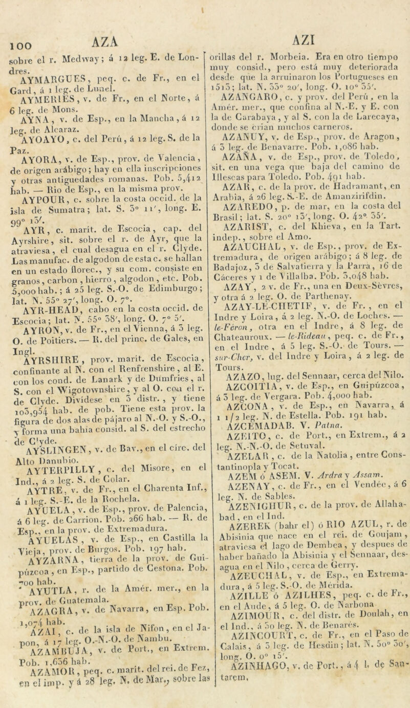 ioo AZA sobre el r. Medway; á 12 leg. E. de Lon- dres. , _ AYMARGÜES, peq. c. de Fr., en el Gard, á 1 leg. de Lunel. AYMERIES, v. de Fr., en el Norte, á 6 leg. de Mons. AYA A, v. de Esp., en la Mancha , á 12 leg. de Alcaraz. AYOAYO, c. del Perú, á 12 leg. S. de la Paz. AYORA, v. de Esp., prov. de Valencia, de origen arábigo; hay en ella inscripciones y otras antigüedades romanas. Pob. 5,4*2 fiab. — Rio de Esp., en la misma prov. AYPOUR, c. sobre la costa occid. de la isla de Sumatra; lat. S. 5o 11', long. E. 99° 1^/* AYR, c. marít. de Escocia, cap. del Ayrshire, sit. sobre el r. de Ayr, que la atraviesa, el cual desagua en el r. Clyde. Las manufac. de algodón de esta c. se hallan en un estado floree., y su com. consiste en granos, carbón , hierro , algodón, etc. lob. 5,ooo hab.; á 2.5 leg. S. O. de Edimburgo; lat. N. 55° 27', long. O. 7°. AYR-HEAD, cabo en la costa occid. de Escocia; lat. N. 55° 58', long. O. 7° 5'. A Y RON, v. de Fr., en el Vienna, á 5 leg. O. de Poitiers. — R. del princ. de Gales, en Ingl. , . ayrsiiire , prov. marít. de Escocia , confinante al N. con el Renfrenshire, al E. con los cond. de Lanark y de Diimfries, al S. con el WigotownsUire, y al O. cru.i el r. dé Clyde. Divídese en 5 distr. , y tiene 100,954 hab. de pob. Tiene esta prov. la figura de dos alas de pájaro al N.-O. y S.-O., y forma una bahía consid. al S. del estrecho de C'yde. AYSLINGEN, V. de Bav., en el circ. del Alto Danubio. AYTERPILLY , C. del Misore, en el Ind., á 2 leg. S. de Colar. AYTRE, V. de Fr., en el Charenta lni., á 1 leg. S.-É. de la Rochela. AY CELA , v. de Esp., prov. de Palencia, á 6 leg. de Carrion. Pob. 266 hab. — R. de Esp./en la prov. de Extremadura. AYUELAS , v. de Esp., en Castilla la Vieja, prov. de Burgos. Pob. 197 hab. AYZARNA, tierra de la prov. de Gui- púzcoa , en Esp., partido de Cestona. Pob. too hab. , , , , * AYXJTLA, r. de la Amer. mer., en la prov. de Guatemala. AZAGRA, v. de Navarra, en Esp. iob. 1,074 hab. ..... . T AZAI , c. de la isla de Nilón, en el Ja- pón, á 17 1 „ AZAMBÜJA, Pob. i,656 hab. . , r, AZAMOR , peq. c. marrt. del reí. de Tez, en el itnp- y á 28 leg, N. de Mar., sobie las O.-N.-O. de Nambu. v. de Port., en Extrem. AZI orillas del r. Morbeia. Era en otro tiempo muy consid., pero está muy deteriorada desde que la arruinaron los Portugueses en 1515; lat. N. 55° 20', long. O. 10o 55'. AZANGARO, c. y prov. del Perú, en la Amér. mer., que confina al N.-E. y E. con la de Carabaya , y al S. con la de Larecaya, donde se crian muchos carneros. AZANUY, v. de Esp., prov. de Aragón , á 5 leg. de Benavarre. Pob. 1,086 hab. AZAÑÍA , v. de Esp., prov. de Toledo, sit. en una vega que baja del camino de Illescas para Toledo. Pob. 491 hab. AZAR, c. de la prov. de Iladramant, en Arabia, á 26 leg. S.-E. de Amanzirifdin. AZAREDO, p. de mar, en la costa del Brasil; lat. S. 20o i5', long. O. 42o 55'. AZARIST, c. del Khieva , en Ja Tart. indep., sobre el Amo. AZAUC1IAL, v. de Esp., prov. de Ex- tremadura, de origen arábigo; á 8 leg. de Badajoz, 5 de Salvatierra y la Parra, 16 de Cáceres y 1 de Yillalba. Pob. 5,o48 hab. AZAY , 2 v. de Fr., una en Deux-Sévres, y otra á 2 leg. O. de Parthenay. AZAY-LE-CIIETIF, v. de Fr. , en el Ind re y Loira, á 2 leg. N.-O. de Loches. — le-Fcrnn, otra en el Indre, á 8 leg. de Chateauroux. —Ic-Rideau , peq. c. de Fr., 1 en el Indre , á 5 leg. S.-O. de Tours. sur-Chcr, v. del Indre y Loira, á 2 leg. de Tours. AZAZO, lug. del Sennaar, cerca dclNilo. AZC0IT1A, v. de Esp., en Guipúzcoa, á 5 leg. de Vergara. Pob. 4,000 hab. AZCONA, v. de Esp., en Navarra, á 11/2 le. N. de Estella. Pob. 191 hab. AZGEMADAB. V. Palna. AZE1T0, c. de Port., en Extrem., á 2 leg. N.-N.-O. de Setuval. AZELAR , c. de la Natolia , entre Cons- tantinopla y Tocat. AZEM ó ASEM. V. Ardra y Assam. AZENAY, c. de Fr., en el Vendéc, á 6 leg. N. de Sables. AZENIGHUR, c. de la prov. de Allalia- bad , en el Ind. AZEREk (bahr el) ó RIO AZLL, r. de Abisinia que nace en el rei. de Goujam , atraviesa d lago de Dembca, y después de haber bañado la Abisinia y el Sennaar, des- agua en el Ni lo , cerca de Gerry. AZEUCH AL , v. de Esp.,'en Extrema- dura , á 5 leg. S.-O. de Mérida. AZILLE ó AZiLIIES, peq. c. de Fr., en el Ande, á 5 leg. O. de Narbona AZIMOUR, c. del distr. de Doulah, en el Ind., á 5o leg. N. de Benarés. AZINCOURT, c. de Fr., en el Paso de Calais, á 5 leg. de Hesdin; lat. N. 5o° 5o', long. O. o° i5'. AZINHAGO, V. de Port., á 4 1. de San- tarem,