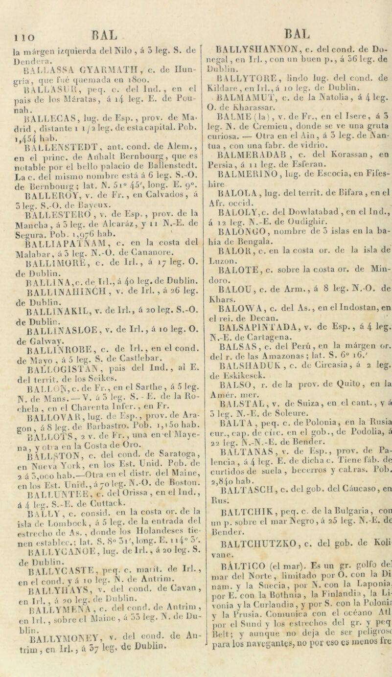 la margen izquierda del Nilo , á 5 leg. S. de Dendera. BALLASSA GYARMATH, c. de Hun- gría, que 1‘ué quemada en 1800. RALLA SUR, peq. e. del lnd., en el país de los Máratas, á i.| leg. E. de Pou- nah. BALLECAS, lug. de Esp. , prov. de Ma- drid , distante i i /2 leg. de estacapital. Pob. 1,454 liab. BALLENSTEDT, ant. cond. de Alem., en el princ. de Aiíhalt Bernbourg, que es notable por eí bello palacio de Ballenstedt. Lac. del mismo nombre está á 6 leg. S.-O. de Bernbourg; lat. N. 5iu 45', long. E. y». BALLEROY, V. de Fr., en Calvados, á 5 leg. S.-O. de Bayeux. BALLESTERO , v. de Esp., prov. de la Mancha , á 5 leg. de Alearáz, y 11 N.-E. de Segura. Pob. ',97b hab. BALLIA PATN AM, c. en la costa del Malabar, á3 leg. N.-O. de Cananore. BALLIMORE, c. de 1x1., á 17 leg. O. de Dublin. BALLlNA,c. de Til., á 4° leg.de Dublin. BALLIN AHINC1I, v. de lrl. , á 26 leg. de Dublin. BALLINAK1L, v. delrl., á 20 leg. S.-O. de Dublin. RALLUNASLOE , v. de lrl., á 10 leg. O. á 5 leg. S. de Castlebar. de lrl., en el cond. ar. al E. de Galway. BALLINROBE, c. de Mayo , . . , , . BALLOG1STAN, país del lnd., del territ. de los Seikes. BALBOA,c. de Fr., en el Sarthe, á 5 leg. N. de Maris. — V. á 3 leg. S.- E. de la Ro- ehela , en el Charenta líder., en Fr. BALLOVAR, lug. de Esp., prov.de Ara- son, á Sleg.de Barbastro. Pob. 1,15o hab. ® BALLOTS, 2 v. de Fr., una en-el Maye- na y otra en la Costa de Oro. BALLSTON, C. del cond. de Saratoga, en TNueva York, en los Est. Unid. Pob. de 2 á 3,ooo hab.—Otra en el distr. del Mame, en los Est. Unid., á70 leg. N.-O. de Boston. BALLtfNTEE, c. del Orissa , en el lnd., á 4 leg. S.-E. de Cuttack. RALLY, c. consid. en la costa or. de la isla de Lombock, á 5 leg. de la entrada del estrecho de As., donde los Holandeses tie- nen establee.; lat. S. 8° 31', long. E. 114° 3'. BALLYCANOE, lug. delrl., á 20 leg. S. de Dublin. , T BALLYC ASTE, peq. c. mant. de lrl., en el cond. y á 10 leg. N. de Antrim. BALLYUAYS, v. del cond. de Cavan , en lrl., á 20 leg.de Dublin. BALLYMENA , c. del cond. de Antrim , en lrl. , sobre el Mainc , á 33 leg. N. de Du- L BÁLLYMONEY, v. del cond. de An- trim , en lrl., á 37 leg. de Dublin. BALLYSIIANNON, c. del cond. de Dq- negal, en lrl., con un buen p., á 56 leg. de Dublin. BALLYTORE, lindo lug. del cond. de Kildare , en lrl., á 10 leg. de Dublin. BALMAMUT, c. de la Natolia, á 4 leg. O. de Kharassar. BALME (la), v. de Fr., en el Isere, á 3 leg. N. de Cremieu, donde se ve una gruta curiosa. — Otra en el Ain, á 3 leg. de Nan- tua , con una fabr. de vidrio. BALMERADAB , c. del Korassan, en Persia, á 11 leg. de Esferan. BALMERUNO , lug. de Escocia, en Fifes- hirc BALOLA , lug. del territ. de Bifara , en el Afr. occid. BALOLY,c. del Dowlatabad , en el lnd., á 12 leg. N.-E. de Oudighir. BALONGO, nombre de 3 islas en la ba- hía de Bengala. BALOR,c. en la costa or. de la isla de Luzon. BALOTE, c. sobre la costa or. de Min- doro. BALOU, c. de Arrn., á 8 leg. N.-O. de Khars. BALOWA, c. del As,, en elIndostan, en el rei. de Decan. BALSAP1NTADA, v. de Esp., á4 leg. N.-E. de Cartagena. BALSAS, c. del Perú, en la márgen or. del r. de las Amazonas; lat. S. 6o 16.' BALSHADUK , c. de Circasia, á 2 leg. de Eskikesek. BALSO, r. de la prov. de Quilo, en la Amér. 111er. BALSTAL , v. de Suiza, en el cant., v á 3 leg. N.-E. de Soleure. BALTA, peq. c. de Polonia, en la Rusia eur.,cap. de cíic. en el gob., de Podolia, á 22 leg. N.-N.-E. de Bertder. BALTANAS, v. de Esp., prov. de Pa- lencia , á 4 leg. E. de dicha e. Tiene fáb. de curtidos de suela, becerros y cabras. íob. 2,84o hab. BALTASCH, c. del gob. del Cáucaso, en Rus. BALTClíIK , peq. c. de la Bulgaria , cor un p. sobre el mar Negro, á 25 leg. N.-E. de Bender. BALTCIIUTZKO, c. del gob. de Ko]i vane. BÁLTICO (el mar). Es un gr. golfo de! mar del Norte, limitado por O. con la Di nam. y la Suecia, por N. con la Laponia por E. con la Bothnia, la Finlandia, la Li vonia y la Curlandia, y por S. con la Polonis y Ja Prusia. Comunica con el océano Atl por el Sund y los estrechos del gr. y peq Belt; y aunque no deja de ser peligróse J para los navegantes, no por eso es menos lre