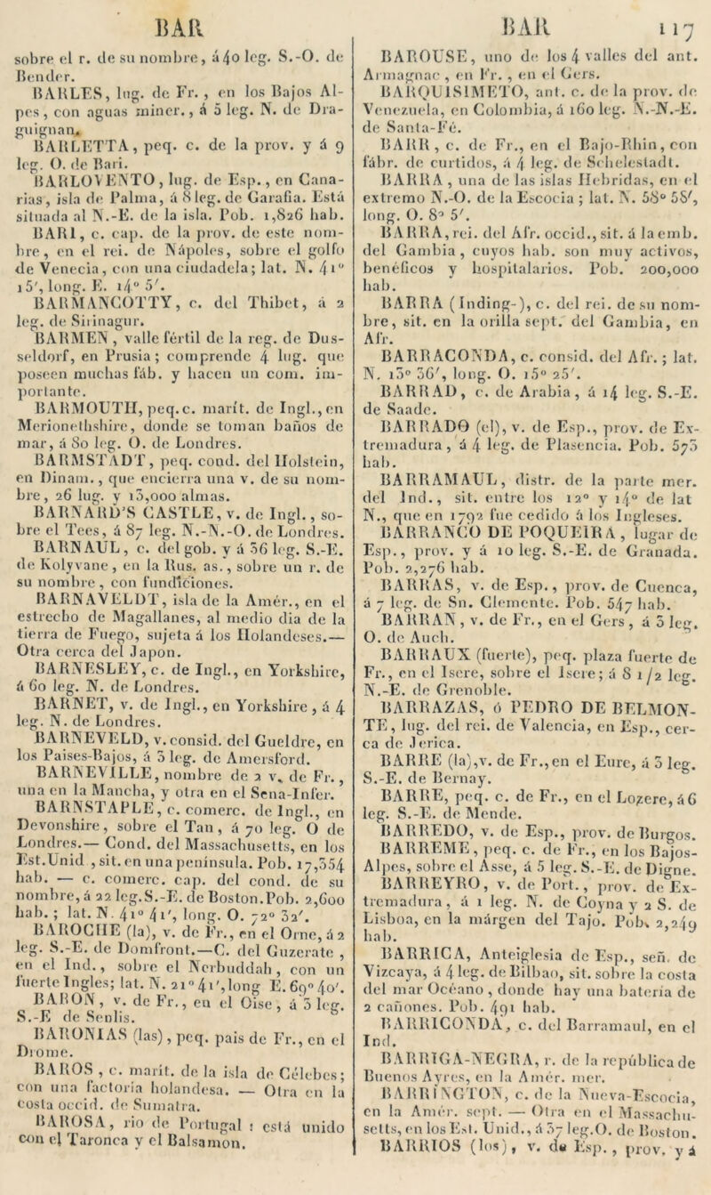 MU sobre el r. de su nombre, ;»4o leg. S.-O. de Hender. BAULES, lug. de Fr. , en los Bajos Al- pes, con aguas mincr., á 5 leg. N. de Dra- guignan, BARLETTA, peq. c. de la prov. y á 9 leg. O. de Bari. BARLOVENTO, lug. de Esp., en Cana- rias, isla de Palma, á 8leg. de Garafia. Está situada al N.-E. de la isla. Pob. 1,826 hab. BARI, c. cap. de la prov. de este nom- bre, en el reí. de Nápoles, sobre el golfo de Venecia, con una ciudadela; lat. N. 4 i° 15', long. E. i4° 5'. BARMANCOTTY, c. del Tbibet, á 2 leg. de Siiinagur. BARMEN , valle fértil de la reg. de Dus- seldorf, en Prusia; comprende 4 hig. que poseen muchas fáb. y hacen un com. im- porlante. BARMOUTII, peq.c. marít. de Ingl.,en Merionethshire, donde se toman baños de mar, á 80 leg. O. de Londres. BARMSTADT, peq. cond. del llolslein, en Dinam., que encierra una v. de su nom- bre, 26 lug. y i3,ooo almas. BARNÁRD’S CASTLE, v. de Ingl., so- bre el Tees, á 87 leg. N.-N.-O. de Londres. BARNAUL, c. delgob. y á 56 leg. S.-E. de Kolyvane, en la Rus. as.', sobre un r. de su nombre, con fundiciones. BARNAVELDT, isla de la Amér., en el estrecho de Magallanes, al medio dia de la tierra de Fuego, sujeta á los Holandeses.— Otra cerca del .lapon. BARNESLEY, c. de Ingl., en Yorkshire, á 60 leg. N. de Londres. BARNET, v. de Ingl., en Yorkshire , á 4 leg. N. de Londres. BARNEVELD, v. consid. del Gueldrc, en los Paises-Bajos, á 5 leg. de Amersford. BARNEVILLE, nombre de 2 v* de Fr., una en la Mancha, y otra en el Sena-Infer. BARNSTAPLE, c. comerc. de Ingl., en Devonshire, sobre el Tan, á 70 leg. O de Londres.— Cond. del Massaehusetts, en los Est.Unid , sit. en una península. Pob. 17,554 hab. — c. comerc. cap. del cond. de su nombre, á 22 lcg.S.-E. de Boston.Pob. 2,600 hab. ; lat. N. 4i° 4i', long. O. 72o 3a'. BAROCHE (la), v. de Fr., en el Orne, á 2 leg. S.-E. de Domíronl.—C. del Guzeratc , en el Ind., sobre el Ncrbuddah , con un fuerte Ingles; lat. N. 21o 4i',long E.6q*4o'. RABON, v. de Fr., en el Oise, á'5 leg. S.-E de Senlis. BARONIAS (las), peq. pais de Fr., en el Brome. BAJIOS , c. marít. de la isla de Célebes; con una factoría holandesa. — Otra en la costa occid. de Sumatra. BABOSA, rio de Portugal ! está unido con el Tajonea y el Balsamen. Mil 117 BAROUSE, uno de los 4 valles del ant. Armagnac , en Fr., en el Gers. BARQU1S1METO, ant. c. déla prov. de Venezuela, en Colombia, á i6oleg. N.-N.-E. de Santa-Fé. BARR,c. de Fr., en el Bajo-Rhin, con l'ábr. de curtidos, á l\ leg. de Schelestadt. BARRA , una de las islas Hébridas, en el extremo N.-O. de la Escocia ; lat. N. 58° 55', long. O. 8° 5'. BARRA,rei. del Air. occid.,sit. á laemb. del Cambia, cuyos hab. son muy activos, benéficos y hospitalarios. Pob. 200,000 hab. BARRA ( Inding-),c. del rei. de su nom- bre, sit. en la orilla sept. del Cambia, en Air. BARRACONDA, c. consid. del Afr. ; lat. N, i5° 36', long. O. i5° 25'. BARRAD, c. de Arabia, á 14 leg. S.-E. de Saade. BARRADO (el), v. de Esp., prov. de Ex- tremadura , á 4 leg. de Plasencia. Pob. 675 hab. BARRAMAUL, distr. de la parte mer. del Ind., sit. entre los 12o y i4° de lat N. , que en 1792 fue cedido á los Ingleses. BARRANCO DE POQUE1BA, lugar de Esp., prov. y á 10 leg. S.-E. de Granada. Pob. 2,276 hab. BARRAS, v. de Esp., prov. de Cuenca, á 7 leg. de Sn. Clemente. Pob. 54y hab. BARRAN , v. de Fr., en el Gers , á 5 leg. O. de Auch. BARRAUX (fuerte), peq. plaza fuerte de Fr., en el lsere, sobre el Isere; á 8 1 ¡2 le^ N.-E. de Grenoble. BARRAZAS, ó PEDRO DE BELMON- TE, lug. del rei. de Valencia, en Esp., cer- ca de .1 erica. BARRE (la),v. de Fr.,en el Eurc, á 5 leg. S.-E. de Bernay. BARRE, peq. C. de Fr., en el Lo;zere,á6 leg. S.-E. de Mende. BARREDO, v. de Esp., prov. de Burgos. BARREME, peq. e. de Fr., en los Bajos- Alpes, sobre el Asse, A 5 leg. S.-E. de Digne. BARREYRO, v. de Port., prov. de Ex- tremadura, á 1 leg. N. de Coyna y 2 S. de Lisboa, en la margen del Tajo. Pob* 2,2.49 hab. BARRICA, Anteiglesia de Esp., señ. de Vizcaya, A 4 leg. de Bilbao, sit. sobre la costa del mar Océano , donde hay una batería de 2 cañones. Pob. 491 hab. BARR1CONDA, c. del Barramaul, en el Ind. BARRIGA-NEGRA, r. de la república de Buenos Ayres, en la Amér. mer. BARRÍNGTON, c. de la Nueva-Escocia, en la Amér. sept. — Otra en el Massachu- sells, en IosEst. Unid., á ?>j leg.O. de Boston.