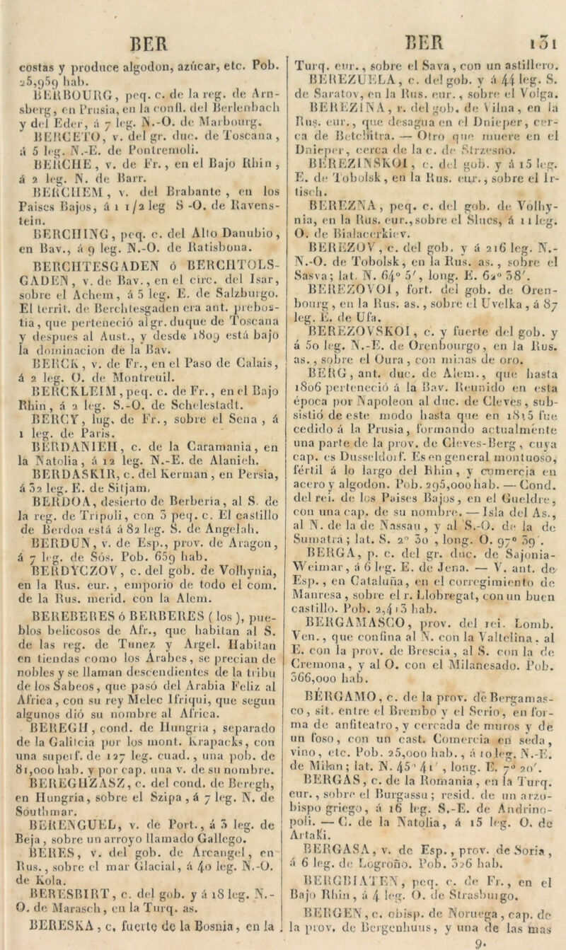 costas y produce algodón, azúcar, etc. Pob. v5,p59 hab. BERBOURG, pcq. c. de la reg. de Arn- sberg, en Prusia, en la coníl. del Berlenbach y del Eder, á 7 leg. N.-O. de Marbourg. RERCETO, v. del gr. duc. de Toscana , ¡i 5 leg. N.-E. de Pontremoli. MERCHE , v. de Fr., en el Rajo Rbin , á 2 leg. N. de Rarr. RERC1IEM, v. del Rrabante , en los Paises Bajos, á 1 1/2 leg S -O. de Ravens- teln. BEIICIIING, peq. c. del Alio Danubio, en Bav., á 9 leg. N.-O. de Ratisbona. BERCHTESGADEN ó BERCI1T0LS- GADEN, v. de Rav.,enel círc. del Isar, sobre el Achem, á5 leg. E. de Salzburgo. El lerrit. de. Berchlesgadcn era ant. prebos- tia, que perteneció algr.duque de Toscana y después al Aust., y desde 1S09 está bajo la dominación de la Rav. RERCK , v. de Fr., en el Paso de Calais, á 2 leg. O. de Montreuil. RERCKLEIM , peq. c. de Fr., en el Bajo Rbin, á 2 leg. S.-O. de Scbelesladt. BERCY, lug. de Fr., sobre el Sena , á x leg. de París. BERDANIEH, c. de la Caramania, en la Natolia, á 12 leg. N.-E. de Alanieb. BERDASK.IR, c. del Kerman , en Persia, á 52 leg. E. de Sitjani, BERüOA, desierto de Berbería, al S. de la reg. de Trípoli, con 5 peq. c. El castillo de Reidoa está áS2 leg. S. de Angelab. RERDUN, v. de Esp., prov. de Aragón, á 7 leg. de Sos. Pob. G5q bab. RERDYCZOV, c. del gob. de Volbynia, en la Rus. cur. , emporio de todo el com. de la Rus. merid. con la Alcm. BEREBERES ó BERBERES (los ), pue- blos belicosos de Air., que habitan al S. de las reg. de Túnez y Argel. Ilabiiau en tiendas como los Arabes, se precian de nobles y se llaman descendientes de la tribu de los Sabeos, que pasó del Arabia Feliz al Af rica , con su rey Melec lfriqui, que según algunos dió su nombre al Africa. BEREGH , cond. de Hungría, separado l de la Galilcia por los moni, krapacks, con una supeif. de 127 leg. cuad., una pob. de 81,000 bab. y por cap. una v. de su nombre. BEREGllZ ASZ, c. del cond. de Beregli, en Hungría, sobre el Szipa , á 7 leg. N. de Sóutbmar. BERENGUKL, v. de Port., á 5 leg. de j Beja , sobre un arroyo llamado Gallego. BEBES, v. del gob. de Arcángel, en Rus., sobre el mar Glacial, á 4o leg. N.-Ü. de Kola. BERESRIRT, c. del gob. y á xS leg. N.- O. de Marascb, en la Turq. as. BERESKA , c, fucilo de la Bosnia, en la i Turq. cur., sobre el Sava, con un astillero. BEREZUELA, c. del gob. y á 44 leg. S. de Saratov, en la Rus. eur., sobre el Voiga. BEREZ1N A , r. del gob. de \ilua, en ¡a Rus. eur., que desagua en el Dniéper, cer- ca de Retclíitra. — Otro que muere en el Dniéper, cerca de la c. de Sírzesno. BEREZÜVSKOI , e. del gob. y á i5 leg. E. de Tobolsk, en la Rus. eur., sobre ei Ir- liseh. BEREZNA, peq. c. del gob. de Yolby- nia, en la Rus. eur., sobre el Slucs, á 11 leg. O. de Rialacerkiev. BEREZOV, c. del gob. y á 216 leg. N.- N.-O. de Tobolsk, en la Rus. as. , sobre el Sasva; lat. N. 84° 5', long. E* 6a° 08'. BEREZOVOl, fort. del gob. de Oren- bourg, en la Rus. as., sobre el Uvelka , á 87 leg. E. de Ufa. REREZOVSKOI, c. y fuerte del gob. y á 5o leg. N.-E. de Orenbourgo, en la Rus. as. , sobre el Gura , con minas de oro. BERG,ant. duc. de Alem., que basta 1806 perteneció á la Bav. Reunido en esta época por Napoleón al duc. de Cleves , sub- sistió de este modo basta que en x8\5 fue cedido á la Prusia, formando actualmente una parte de la prov. de Cleves-Berg, cuya cap. es Dusseldoif. Es en general montuoso, fértil á lo largo del Rbin, y comercia en acero y algodón. Pob. 295,000 hab. — Cond. del rei. de los Paises Rajos, en el Gueldre, con una cap, de su nombre. — Isla del As., al N. de la de Nassau , y al S.-O. de la de Sumatra; lat. S. 20 5o , long. O. 97o 59 . BEBGA, p. c. del gr. duc. de Sajonia- Weimar, á 6 leg. E. de Jena. — V. ant. do Esp. , en Cataluña, en el corregimiento de Manresa , sobre el r. Llobregat, con un buen castillo. Pob. 2,4 i5 hab. BEBGAiVIASCO, prov. del rei. Lomb. Ven., que confina al \. con la Valtciina, al E. con la prov. de Brescia, al S. con la de Cremona , y al O. con el Milancsado. Pob. 5G6,ooo hab. BÉRGAMO, c. de la prov. dcBergamas- co, sil. entre el Brembo y el Serio, en for- ma de anfiteatro, y cercada de muros y de un foso, con un cast. Comercia en seda, vino, etc. Pob. 2.5,000 bab., á 10leg. N.-E. de Mi km; lat. N. 45’ 41 , long. E. 70 20'. BERGAS, c. de la Romanía, en la T urq. eur., sobre el Burgussu ; resid. de mi arzo- bispo griego, á 16 leg. S.-E. de Andrino- poii. —C. de la Natolia, á i5 leg. O. do Aila Ei. BERGAS A, v. de Esp., prov. de .Soria , á 6 leg. de Logroño. Pob. 026 bab. RERGBI ATEN, peq. c. de Fr., en el Bajo Rbin, á 4 leg. O. de Strasbnigo. BERGEN, e. obisp. de Noruega , cap. de la prov, de Bergcnhuus, y una de las nías 9-