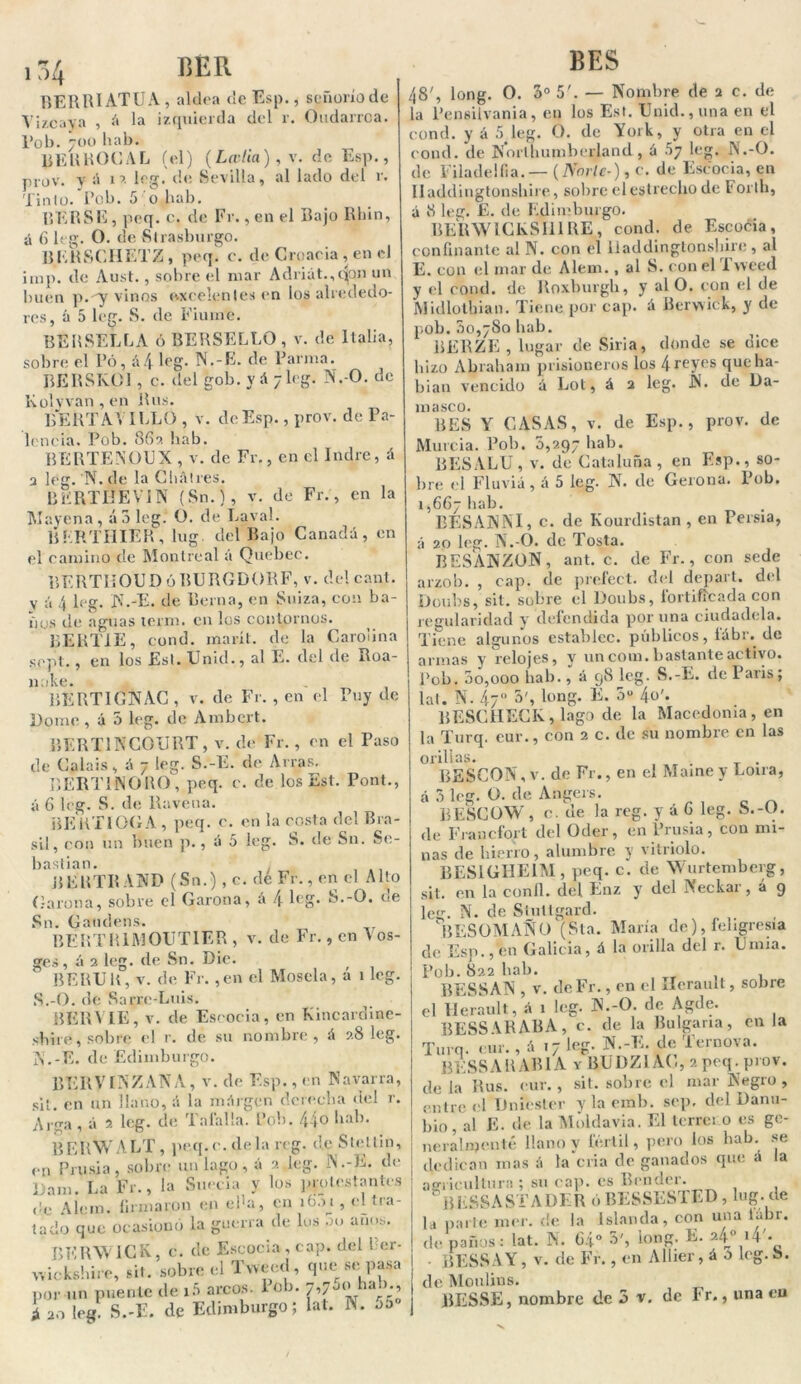 BERRIATUA , aldea de Esp., señorío de Vizcaya , á la izquierda del r. Oudarrca. Pob. 700 liab. BERROCAL (el) (La-lia), v. de Esp., prov. y á 17 leg. de Sevilla, al lado del r. Tinto. Pob. 5 o lutb. RERSE , peq. c. de Fr., en el Bajo Rliin, á 6 leg. O. de vStrasburgo. B.ERSCIIETZ, peq. c. de Croacia , en el imp. de Aust., sobre el mar Adriat.,qon un buen p.-y vinos excelentes en los alrededo- res, á 5 leg. S. de Fiume. BERSELLA ó BERSELLO , v. de Italia, sobre el Pó, á4 leg. N.-E. de Parnia. RERSKOl , c. del gob. y A 7 leg. N.-O. de Ivolyvan, en Rus. BERTAAILLO , v. de Esp., prov. de Pa- lencia. Pob. 86?. liab. BERTENOUX , v. de Fr., en el Indre, á 3 leg. 'N. de la Chatres. BERTBEVIN (Sn.), v. de Fr., en la Mayena, á 3 leg. O. de Lava!. BKRTHIER, lug. del Bajo Canadá, en el camino de Montreal á Quebec. BERTIIOUD ó RERGDORF, v. del cant. V á 4 leg. N.-E. de Berna, en Suiza, con ba- ños de aguas term. en los contornos. BERTIE, cond. inarít. de la Carolina sept., en los Est. Unid., al E. del de Roa- nnke. BERTIGNAC , v. de Fr. , en el Puy de Dome , á 5 leg. de Ainbcrt. BERT1NCOURT, v. de Fr., en el Paso de Calais, A 7 leg. S.-E. de Arras. BER Ti INORO , peq. c. de los Est. Pont., á 6 leg. S. de Ravena. BER TI OCA , peq. c. en la costa del Bra- sil, con un buen p., A 5 leg. S. de S11. Se- bastian. BERTRAND (S11.) , c. de Fr., en el Alto Carona, sobre el Carona, á 4 leg. S.-O. de Sn. Gaudens. BERTR1MOUT1ER , v. de Fr., en \ os- ges, á 2 leg. de Sn. Die. BERUR, v. de Fr. ,en el Mosela, a 1 leg. S.-O. de Sarre-Luis. BERVIE, v. de Escocia, en Kincardine- sbtre, sobre el r. de su nombre, A 28 leg. 1N.-E. de Edimburgo. BERVlNZANA, v. de Esp., en Navarra, sil. en un llano, A la mArgén derecha del r. Alga , A 2 leg. de 1 alalia. Pob. 44® bal). BERWA LT , peq. c. de la reg. de Stettin, en Pru si a, sobre un lago, á 2 leg. N.-E. de Dam. La Fr., la Suecia y los protestantes (!e Alem. firmaron en eda, en ib.u , el tra- tado que ocasionó la guerra de los 00 años. BERW1CK, c. de Escocia, cap. del Rer- wickshire, sit. sobre el Tvveed, que se pasa por un puente de iñ arcos, lob. 7,750 hab., i 20 leg. S.-E. de Edimburgo; lat. N. o5 BES 48', long. O. 3o 5'. — Nombre de 2 c. de la l’ensilvania, en los Est. Unid., una en el cond. y á 5 leg. O. de York, y otra en el cond. de Northumberland , á 57 leg. N.-O. de Filadelfia.— (Norte*), c. de Escocia, en Iladdingtonshire, sobre el estrecho de Forlh, á 8 leg. E. de Edimburgo. BERWlCKSIll RE, cond. de Escoóia , confinante al N. con el Iladdingtonshire , al E. con el mar de Alem. , al S. con el Ineed y el cond. de Roxburgli, y al O. con el de JVIidlotbian. Tiene por cap. A Rerwiek, y de pob. 00,780 hab. BERZE , lugar de Siria, donde se dice hizo Abraham prisioneros los 4reyes que ha- bían vencido A Lot, á 2 leg. Ñ. de Da- masco. BES Y CASAS, v. de Esp., prov. de Murcia. Pob. 0,297 hab. RESALU, v. de Cataluña, en Esp., so- bre el Fluviá, á 5 leg. N. de Gerona. Pob. 1,667 hab. BESANNI, c. de Kourdistan, en Persia, á 20 leg. N.-O. de Tosía. RESANZOÑ, ant. c. de Fr., con sede arzob. , cap. de prefect. del depart. del Doubs, sil. sobre el Doubs, fortificada con regularidad y defendida por una ciudadela. Tiene algunos establee, públicos, íábr. de armas y relojes, y un com. bastante activo. Pob. 00,000 liab., á 98 leg. S.-E. de París; lat. N. 47° 5', long. E. 3U 4®'» BESCHECIv, lago de la Macedonia, en la Turq. eur., con 2 c. de su nombre en las orillas. . . BESCON , v. de Fr., en el Mame y Loira, á o leg. O. de Angers BESCOW, o. de la reg. y a 6 leg. S.-O. de Francfort del Oder, en Prusia, con mi- nas de hierro, alumbre y vitriolo. BES1GHE1M, peq. c. de Wurtemberg, sit. en la conll. del Enz y del Neckar, á 9 leg. N. de Stutlgard. RESOMAÑO (Sta. María de), feligresía de Esp., en Galicia, A la orilla del r. Umia. Pob. 8aa hab. BESSAN , v. deFr., en el Ilerault, sobre el Ilerault, A 1 leg. N.-O. de Agde. BESSARABA, c. de la Bulgaria, en la Turq. eur., A 17 leg. N.-E. de Ternova. BESS A R AR1A y BUDZIAG, 2 peq. prov. de la Rus. eur., sit. sobre el mar Negro, entre el Dniéster ylaemb. scp. del Danu- bio, al E. de la Moldavia. El lerrci o es ge- neralmente llano y fértil, pero los hab. se dedican mas á la cria de ganados que A la agricultura ; su cap. es Brnder. BESSASTADER ó BESSESTED, lug. de la parle mer. de la Islanda, con una iabr. de paños: lat. N. 64° 3', long. E. ?4° »4'. ílESSAY, v. de Fr., en Allier, A o leg. S. de Moulins. BESSE, nombre de 3 v. de Fr., una eu