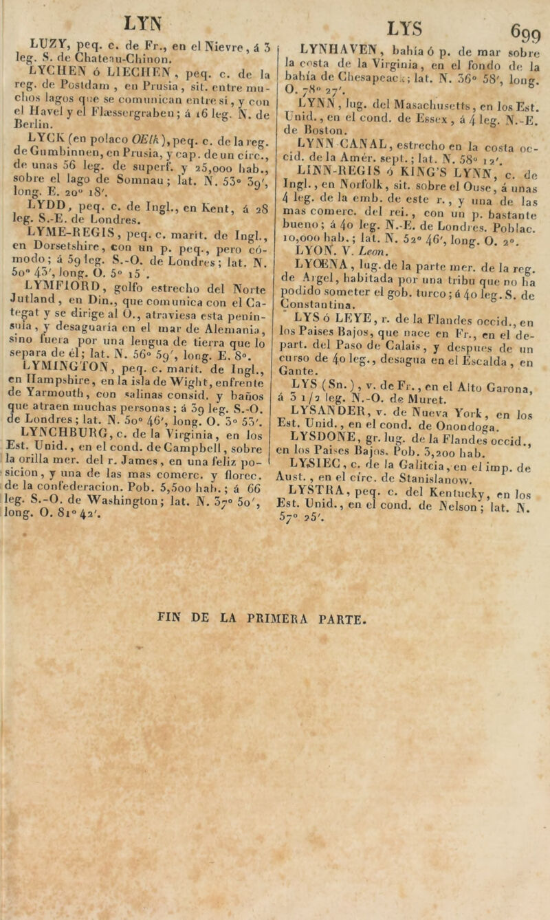 LYN LUZV, pcq. c. de Fr., en el Nievre, á 3 leg. S. de Chatenu-Chinon. LYCHEN ó L1 ECHEIV , peq. c. de la reg. de Postdam , en Prusia, sil. entre mu- chos lagos que se comunican ('ñire sí, y con el Havel y el Fhessergraben ; á 16 leg. N. de Jieilin. GYCK (en polaco OElk), peq. c. de la reg. de Gumbinnen, en Prusia, y cap. de un círc., de unas 56 leg. de superf. y 25,ooo bab., sobre el lago de Somnau ; lat. N. 53° 3q', long. E. 20u iS'. LYDD, peq. c. de Ingl., en Kent, á 28 leg. S.-E. de Londres. LYME-REGIS, peq. c. marít. de Ingl., en Dorsetshire, con un p. peq., pero có- modo; á 69 leg. S.-O. de Londres; lat. N. 5o° 4^', long. O. 5o i5 . LYMFIORD, golfo estrecho del Norte Jutland, en Din., que comunica con el Ca- tegat y se dirige al O., atraviesa esta penín- sula, y desaguaría en el mar de Alemania, sino luera por una lengua de tierra que lo separa de él; lat. N. 56° 5c/, long. E. 8°. LYMINGTON, peq. c. marít. de Ingl., en Ilampsbire, en la isla de Wight, enfrente de Yarmouth, con «aliñas consid. y baños que atraen muchas personas ; á 3p leg. S.-O. de Londres; lat. N. 5o° 46', long. O. 3o 53'. LYNCHBURG, c. de la Virginia, en los Est. Unid., en el cond. de Campbell, sobre la orilla mer. del r. James, en una feliz po- sición, y una de las mas comeré, y floree, de la confederación. Pob. 5,5oo bab.; á 66 leg. S.-O. de Washington; lat. N. 07o 5o', long. O. Si° 42'. S 699 LYNHAVEN, bahía ó p. de mar sobre la costa de la Virginia, en el fondo de la bahía de Chesapeae.c; lat. N. 36° 58', lone. O. 78o 27'. LYNiM , lug. del Masachusetts, en los Est. Unid., en el cond. de Essex , á 4 leg. N.-E. de Boston. LYNN CANAL, estrecho en la costa oe- cid. de la Amér. sept.; lat. N. 58“ 1 2'. LINN-REGIS ó KING’S LYNN, c. de Ingl., en Norfolk, sit. sobre el Ouse, á unas 4 leg. de la emb. de este r. , y una de las mas comerc. del rei., con un p. bastante bueno; á 4o leg. N.-E. de Londres. Poblac. 10,000 bab.; lat. N. 52° 46', loner. O 20 LYOtf. V. León. b ‘ * LYQENA , lug. de la parte mer. de la reg. de Argel, habitada por una tribu que no ha podido someter el gob. turco ; á 4o leg. S. de Constantina. LYS ó LE YE, r. de la Flandes occid., en los Países Bajos, que nace en Fr., en el de- part. del Paso de Calais, y después de un curso de 4,o leg., desagua en el Escalda , en Gante. LYS (Sn.), v. de Fr., en el Alto Carona, á o 1 ¡o leg. N.-O. de Muret. LYSAN DER, v. de Nueva York, en Jos Est. Unid., en el cond. de Onondoga. LYSDONE, gr. lug. de la Flandes occid., en los Países Bajos. Pob. 3,200 bab. LYS1EC, c. de la Galitcia,en el imp. de Aust. , en el círc. de Stanislanow. LYSTHA,peq. c. del Keníucky, en los Est. Unid., en el cond. de Nelson ; lat. N. 5y“ 25'. FIN DE LA PRIMERA PARTE.