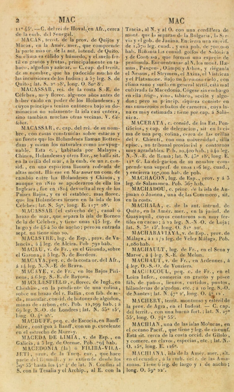 11° 45'. —C. de! reí de lio val, en A fr., cerca de la emb. di 1 Senegal. MACAS, territ. de la prov. de Quijos y Macas, en la Amér. mer., que comprende la parte mas or. de la ant. iutend. de Quito. Su clima es cálido y húmedo, y el suelo fér- til en granos y frutas, principalmente en ta- baco , algodón y azúcar. — C. cap. del territ. de su nombre, que ha padecido mui ho de las incursiones délos Indios; á 5j leg. S. de Quito ; lat. S. 2° 28', long. O. So 8'. MACASSAR, rei. de la rosta S.-E. de Célebes, muy floree, algunos abosantes de haber caido en poder de los Holandeses, y cuyos príncipes tenian entonces bajo su do- minación no solamente la isla casi entera, sino también muchas otras vecinas. V. Cé- lebes. MACASSAR, c. cap. del rei. de su nom- bre, con casas construidas sobre estacas y un fuerte qqe los Holandeses llaman Rotter- dam , y miran los naturales como inexpug- nable. Esta o. , habitada por Malayos , Chinos, Holandeses y otros Eur.,se baila sit. en la orilla del mar, á la emb. de un r. cun- sid. , en una espaciosa llanura rodeada de altas mont. Háiese en Marassdruncom.de cambio entre los Holandeses y Chinos, y aunque en 1810 se apoderaron de ella los Ingleses, fue en 1S14 devuelta al rey de los Países Rajos, y es el establee, mas floree, que los Holandeses tienen en la isla de los Célebes; lat. S. 59o, long. E. 117o 28'. MACASSAR (el estrecho de), canal ó brazo de mar, que separa la isla de Borneo déla de Célebes, y lien** unas i/;5 leg. de largo y de 4 5 á 5o de ancho; pero su entrada sept. no tiene sino 20. MACAS I RE, lug. de Esp., prov. de Va- lencia , á 4 leg- de Alcira. Pob 792 hab. MACAll , v. de Fr., en el Gilonda,sobre el Carona , á 5 leg. N. de Burdeos. MACAYA,peq. c. déla costa or. del Afr., á i4 leg. N.-N.-E. de Brava. MAC A YE, v. de Fr. , en los Bajos Piri- neos, á 6 leg. S.-E. de Bayona. MACCLliSFIELI) , c. floree, de Ingl.,en Cheshire, en la pendiente de una colina, {.-obre un brazo del r. Rallin , con lab. de se- da , ma mi tac. corr-id. de botones de algodón, minas de carbón , etc. Pob. 12,299 hab.; á 69 leg. JN.-O. de Londres ; lat. N. 55° i5', long O. 4o 28'. MACDUFF, peq. c. de Escocia, en BanlT- shire, contigua á Banfl',conun p. excelente en el estrecho de Murrny. MACEDA 1)E LIM1A, v. de Esp., en Galicia , á 5 leg. de Orense. Pob, -94 hab. MACEDON l A (la) ó F1LIBÁ-VII.A- JET1 , prov. de la Turq. nir. , que hace parle del i’.; umil;, y se extiende desde los 09 55' hasta lus \ !\‘ de lat. N. (ionlina al S. con la Tesalia y el Arcbip., al E. con la Tracia , al N. y al O. con una cordillera de mont. que l.t separan de la Bulgaria, !;■ S< r- via y el gob. de Jañina. En; ierra una superf. de 1,570 leg. errad. , y una pob. de 700,000 hab. Báñanla los consid. golfos de Salóqii a y de Conti ssa, que forman una especie de península. Encuéntraos** al \. los moíít. llar- mus , Pangeu-, O.inrpo y Albos, y r iéganla el INessus, el Slrymen, el Axius, el \ istiieza y«d l’latamone. Bajo un b riñoso cielo , con clima sano y suelo en general lérl¡l,eslá mal cultivada la Macedonia. Cógese sin embargo en ella trigo, vino, tabaco, aceite y algo- don; pero su p ineip. riqueza consiste en sus numerosos rebaños de carneros, cuya la- na es muy estimada : tiene por cap. á baló- nica. M ACER ATA , c. consid. de Iris Est. Pon- tificios, y cap. de delegación , sit en la ci- ma de una peq. colina, cerca de las orillas del r. Chienti, con una universidad, silla episc., un tribunal provincial y contornos muy agradables. P< b. io,4«>o hab.; á4o leg. N. -N.-E. de Roma; lat, N. 45° 18', long. E. 11o 6'. La delegación de su nombre com- prende una superf. de unas 1 16 leg. cuad., y encierra 197,000 hab. de pob. MACHACON, lug. de Esp., prov. y á 3 leg. di* Salamanca. Rol). 5C7 hab. MACHADOU, c. princ. <le la isla de An- jouan óJoanna, una de las Commoro , sit. en la costa. , MACHALA, c. de la ant. intend. de Quito, en la Amér. mer., en la jutisd. de Guayaquil, cuyos contornos son nmy fér- tiles en cacao; á 22 leg. N.-N.-O. de Loja; lat. S. 3° i5', long. O. 81o 20'. M AGUABA V 1 AYA, v. de Esp., prov.de Málaga, á 1 1 ¡2 leg. de Velez Málaga. Pob. 1,080 hab. MAGIIAULT, lug. de Fr., en el Sena y Mame, á 4 leg. S.-E. de Melun. MACHALE, v. de Fr., en Ardennes, á 4 leg. O.-S.-O. de Vouziers. MACHECOUL, peq. c. de Fr., en el Loira Infer., comercia en éranos y posee lab. de paños, lienzos, curtidos, puntos, hilanderías de algodón, etc. ; á 10 leg. S.-O. de Mantés; lat. N. 4/° 2', long. O. 4^12 . MACHERY, territ. montuoso y estéril de la prov. de Agrá, en el Indost. — C. cap. del territ. , con una buena fort.; lat. N. 27o 55', long. O. 74° 55'. M AGH IA ¡\ , una de las islas Molucaa, en el océano Pacif., que tiene 7 leg. de eiicunf. Está sit. cerca de la costa occid. de Gilolo , y comerc. en clavos, especias , etc.; lat. N.- O. i5°, long. E. 1 26o. MACHI ANA, isla déla Amér. mer., sit. en el ecuador', á la emb. de! r. de las Ama- zonas. I iene 6 leg. de largo y 1 de aucho ; long. O. 59 22'.