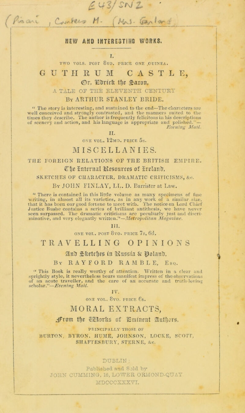 *s U-M I H - ■ A//v) - ijfrt*, f -9r ; NEW AND INTERESTING WORKS. I. two vols. rosr 8vo. price one ^guinea. G U T II 11 U M C A S T L E, (Dr, IH&rtrft tljc Saion, A TALE OF THE ELEVENTH CENTURY By ARTHUR STANLEY BRIDE. “ The story is interesting, and sustained to the end—The characters are well conceived and strongly contrasted, and the manner:; suited to the times they describe. The author is frequently felicitous in his descriptions of scenery and action, and his language is appropriate and polished.”— Evening Mail. II. ONE VOL. 12mo. trice 5s. M I S C E L L A N I E S. THE FOREIGN RELATIONS OF THE BRITISH EMPIRE. Ojf Entcrnal Hnsourres of Erelantr, SKETCHES OF CHARACTER, DRAMATIC CRITICISMS, &c. Bv JOHN FINLAY, LL. D. Barrister at Law. “ There is contained in this little volume as many specimens of fine writing, in almost all its varieties, as in any work of a similar size, that it has been our good fortune to meet with. The notice on Lord Chief Justice Buslie contains a series of brilliant antithesis, we have never seen surpassed. The dramatic criticisms are peculiarly just and discri- minative, and very elegantly written.”—Metropolitan Magazine. 111. one vol. post 8vo. price 7s. 6d. TRAVELLING OPINIONS Sintr frltctrfjfi) in Kussia & $olantr. By RAYFORD RAMBLE, Esq. “ This Book is really worthy of attention. Written in a clear and sprightly style, it nevertheless hears manifest impress of the observations of an acute traveller, and the care of an accurate and truth-loving scholar.”—Evening Mail. IV. ONE VOL. 8VO. PRICE 6s. MORAL EXTRACTS, jfrom tfjc tBS&orfts of SEmtnrnt authors. PRINCIPALLY THOSE OF BURTON, BYRON. HUME, JOHNSON, LOCKE, SCOTT, SHAFTESBURY, STERNE, &c. LUBLIN : Published and Sold by JOHN GUMMING, 16, LOWER ORMOND-QUAY MD C C C XXXVI.