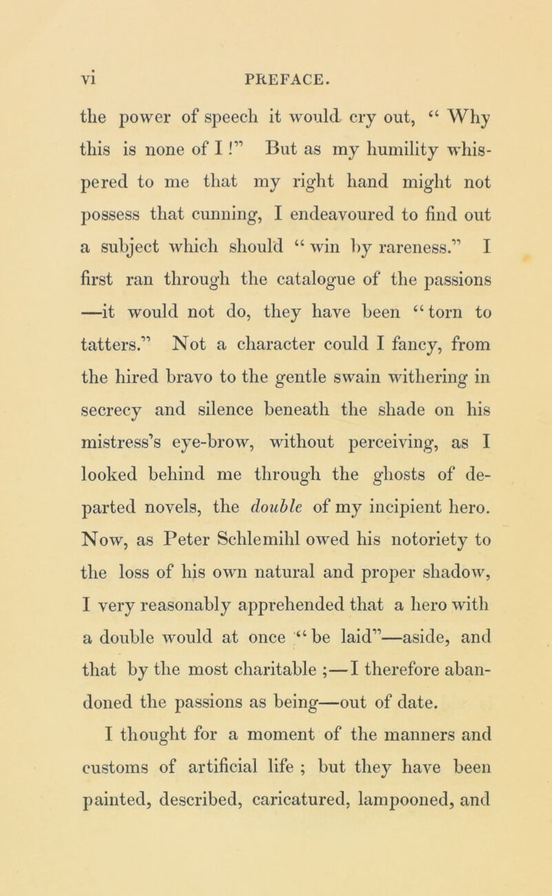 the power of speech it would cry out, “ Why this is none of I !” But as my humility whis- pered to me that my right hand might not possess that cunning, I endeavoured to find out a subject which should “ win by rareness.” I first ran through the catalogue of the passions —it would not do, they have been “ torn to tatters.” Not a character could I fancy, from the hired bravo to the gentle swain withering in secrecy and silence beneath the shade on his mistress’s eye-brow, without perceiving, as I looked behind me through the ghosts of de- parted novels, the double of my incipient hero. Now, as Peter Schlemihl owed his notoriety to the loss of his own natural and proper shadow, I very reasonably apprehended that a hero with a double would at once be laid”—aside, and that by the most charitable ;—I therefore aban- doned the passions as being—out of date. I thought for a moment of the manners and customs of artificial life ; but they have been painted, described, caricatured, lampooned, and