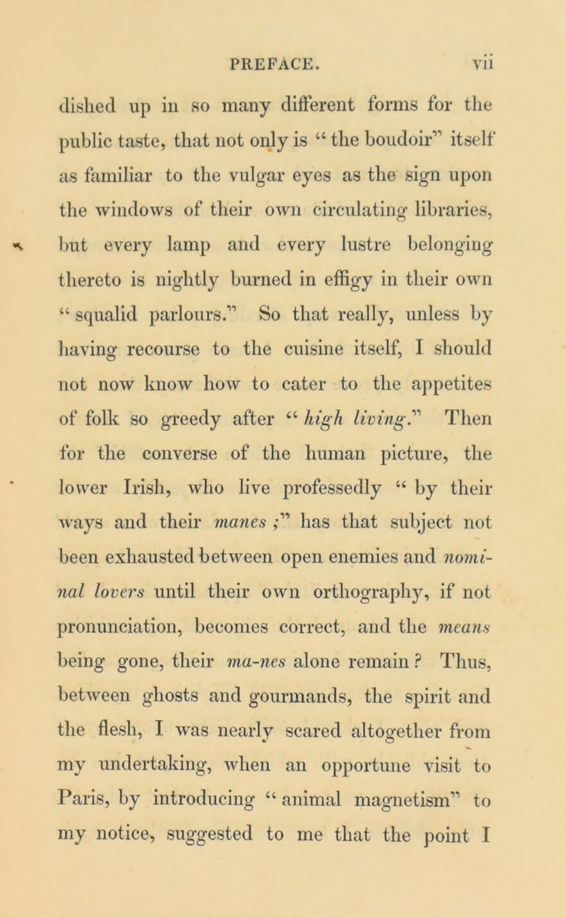dished up in so many different forms for the public taste, that not only is “ the boudoir1'1 itself as familiar to the vulgar eyes as the sign upon the windows of their own circulating libraries, but every lamp and every lustre belonging thereto is nightly burned in effigy in their own “ squalid parlours.11 So that really, unless by having recourse to the cuisine itself, I should not now know how to cater to the appetites of folk so greedy after “ high living.11 Then for the converse of the human picture, the lower Irish, who live professedly “ by their ways and their manes ,-11 has that subject not been exhausted between open enemies and nomi- nal lovers until their own orthography, if not pronunciation, becomes correct, and the means being gone, their ma-nes alone remain ? Thus, between ghosts and gourmands, the spirit and the flesh, I was nearly scared altogether from my undertaking, when an opportune visit to Paris, by introducing “ animal magnetism11 to my notice, suggested to me that the point I