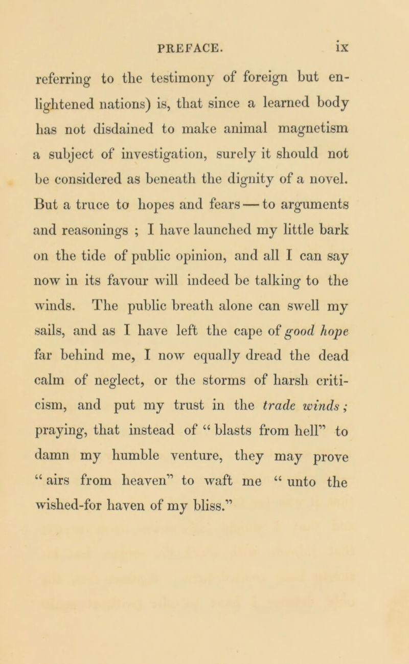 referring to the testimony of foreign but en- lightened nations) is, that since a learned body has not disdained to make animal magnetism a subject of investigation, surely it should not be considered as beneath the dignity of a novel. But a truce to hopes and fears — to arguments and reasonings ; I have launched my little bark on the tide of public opinion, and all I can say now in its favour will indeed be talking to the winds. The public breath alone can swell my sails, and as I have left the cape of good hope far behind me, I now equally dread the dead calm of neglect, or the storms of harsh criti- cism, and put my trust in the trade winds; praying, that instead of “ blasts from heir to damn my humble venture, they may prove “ airs from heaven1’ to waft me “ unto the wished-for haven of my bliss.”
