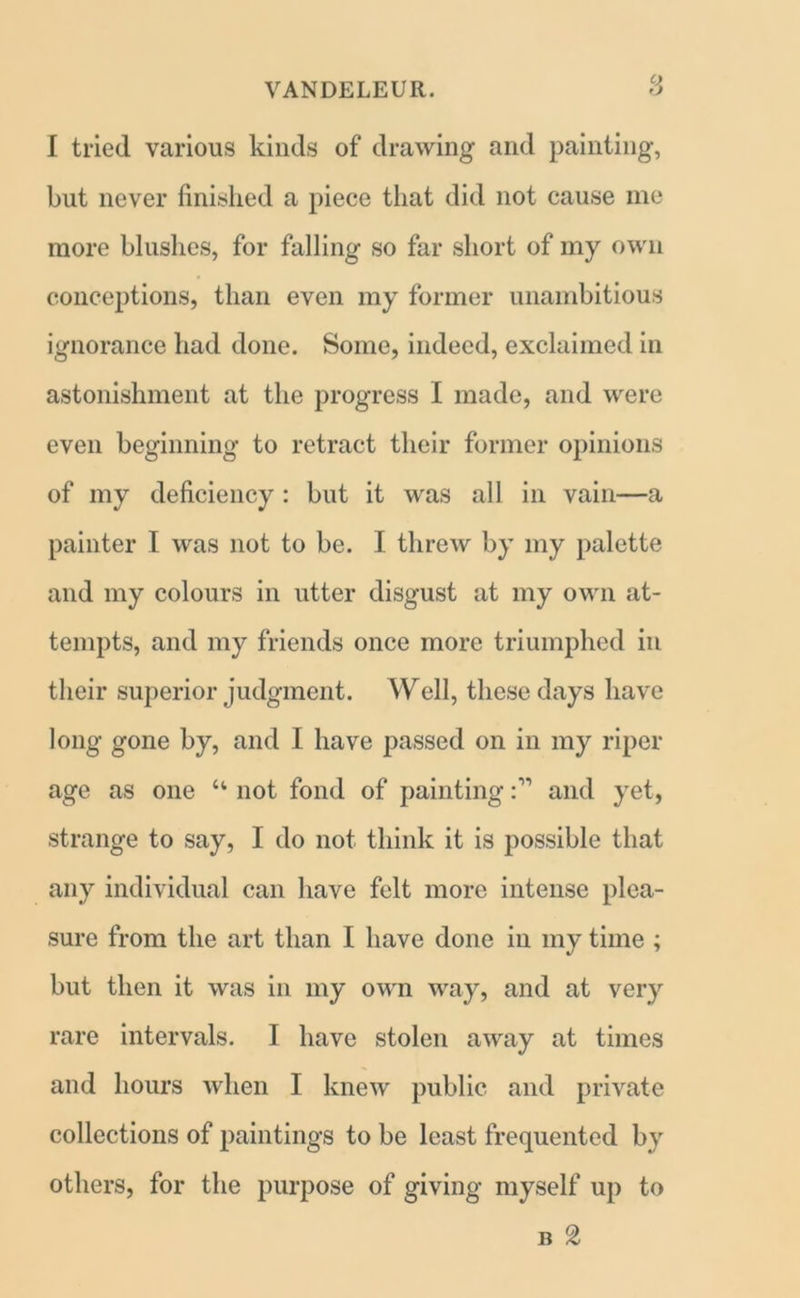 I tried various kinds of drawing and painting, but never finished a piece that did not cause me more blushes, for falling so far short of my own conceptions, than even my former unambitious ignorance had done. Some, indeed, exclaimed in astonishment at the progress I made, and were even beginning to retract their former opinions of my deficiency : but it was all in vain—a painter I was not to be. I threw by my palette and my colours in utter disgust at my own at- tempts, and my friends once more triumphed in their superior judgment. Well, these days have long gone by, and I have passed on in my riper age as one “ not fond of painting r-” and yet, strange to say, I do not think it is possible that any individual can have felt more intense plea- sure from the art than I have done in my time ; but then it was in my own way, and at very rare intervals. I have stolen away at times and hours when I knew public and private collections of paintings to be least frequented by others, for the purpose of giving myself up to n £