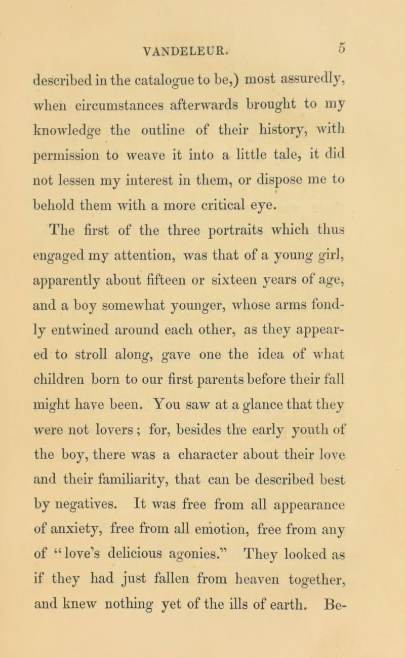described in the catalogue to be,) most assuredly, when circumstances afterwards brought to my knowledge the outline of their history, with permission to weave it into a little tale, it did not lessen my interest in them, or dispose me to behold them with a more critical eye. The first of the three portraits which thus engaged my attention, was that of a young girl, apparently about fifteen or sixteen years of age, and a boy somewhat younger, whose arms fond- ly entwined around each other, as they appear- ed to stroll along, gave one the idea of what children born to our first parents before their fall might have been. You saw at a glance that they were not lovers; for, besides the early youth of the boy, there was a character about their love and their familiarity, that can be described best by negatives. It was free from all appearance of anxiety, free from all emotion, free from any of “ love's delicious agonies.'1 They looked as if they had just fallen from heaven together, and knew nothing yet of the ills of earth. Be-