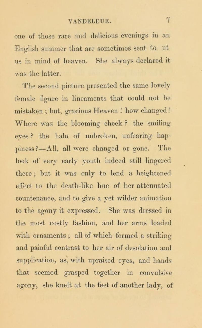 one of those rare and delicious evenings in an English summer that are sometimes sent to ut us in mind of heaven. She always declared it was the latter. The second picture presented the same lovely female figure in lineaments that could not he mistaken ; but, gracious Heaven ! how changed! Where was the blooming cheek ? the smiling eyes P the halo of unbroken, unfearing hap- piness ?—All, all were changed or gone. The look of very early youth indeed still lingered there ; but it was only to lend a heightened effect to the death-like hue of her attenuated countenance, and to give a yet wilder animation to the agony it expressed. She was dressed in the most costly fashion, and her arms loaded with ornaments ; all of which formed a striking and painful contrast to her air of desolation and supplication, as, with upraised eyes, and hands that seemed grasped together in convulsive agony, she knelt at the feet of another lady, of