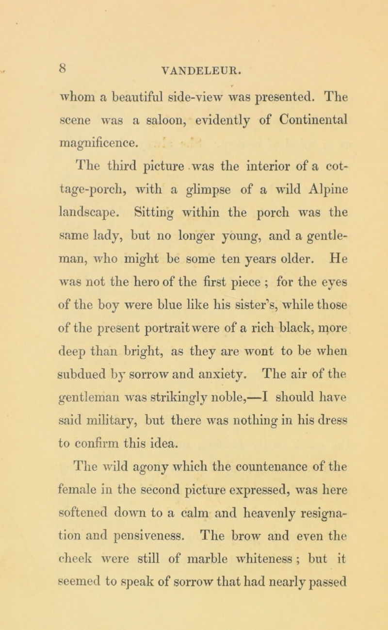 whom a beautiful side-view was presented. The scene was a saloon, evidently of Continental magnificence. The third picture was the interior of a cot- tage-porch, with a glimpse of a wild Alpine landscape. Sitting within the porch was the same lady, but no longer young, and a gentle- man, who might be some ten years older. He was not the hero of the first piece ; for the eyes of the boy were blue like his sister’s, while those of the present portrait were of a rich black, more deep than bright, as they are wont to be when subdued by sorrow and anxiety. The air of the gentleman was strikingly noble,—I should have said military, but there was nothing in his dress to confirm this idea. The wild agony which the countenance of the female in the second picture expressed, was here softened down to a calm and heavenly resigna- tion and pensiveness. The brow and even the cheek were still of marble whiteness ; but it seemed to speak of sorrow that had nearly passed