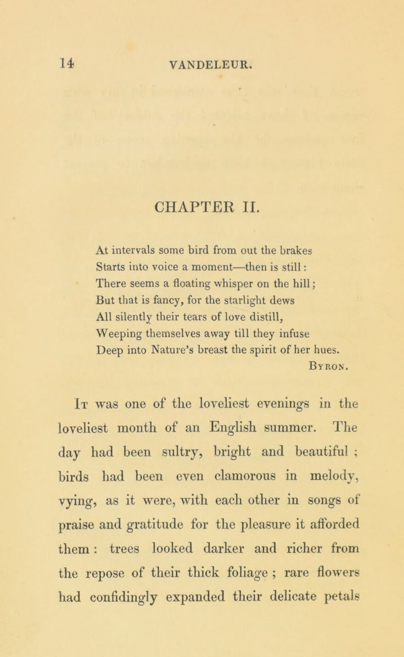 CHAPTER II. At intervals some bird from out the brakes Starts into voice a moment—then is still: There seems a floating whisper on the hill; But that is fancy, for the starlight dews All silently their tears of love distill, Weeping themselves away till they infuse Deep into Nature’s breast the spirit of her hues. Byron. It was one of the loveliest evenings in the loveliest month of an English summer. The day had been sultry, bright and beautiful ; birds had been even clamorous in melody, vying, as it were, with each other in songs of praise and gratitude for the pleasure it afforded them: trees looked darker and richer from the repose of their thick foliage ; rare flowers had confidingly expanded their delicate petals