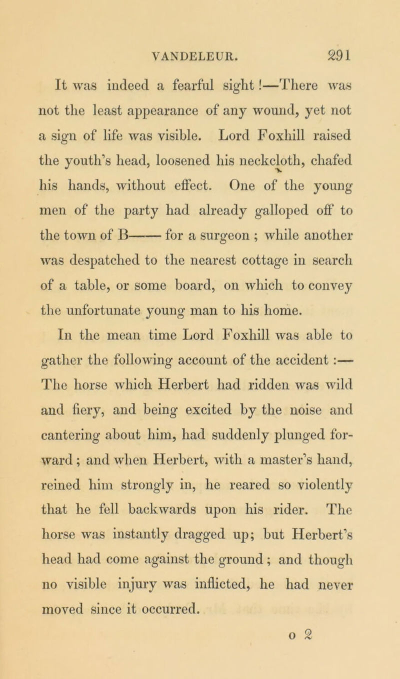 It was indeed a fearful sight!—There was not the least appearance of any wound, yet not a sign of life was visible. Lord Foxhill raised the youth’s head, loosened his neckcloth, chafed his hands, without effect. One of the young men of the party had already galloped off’ to the town of 11 for a surgeon ; while another was despatched to the nearest cottage in search of a table, or some board, on which to convey the unfortunate young man to his home. In the mean time Lord Foxhill was able to gather the following account of the accident:— The horse which Herbert had ridden was wild and fiery, and being excited by the noise and cantering about him, had suddenly plunged for- ward ; and when Herbert, with a master’s hand, reined him strongly in, he reared so violently that he fell backwards upon his rider. The horse was instantly dragged up; but Herbert’s head had come against the ground ; and though no visible injury was inflicted, he had never moved since it occurred.