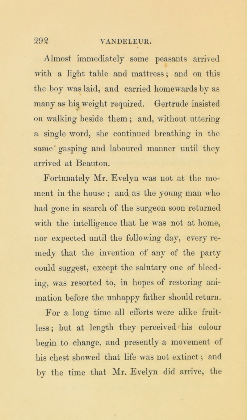 Almost immediately some peasants arrived with a light table and mattress; and on this the boy was laid, and carried homewards by as many as hist weight required. Gertrude insisted on walking beside them ; and, without uttering a single word, she continued breathing in the same' gasping and laboured manner until they arrived at Beauton. Fortunately Mr. Evelyn was not at the mo- ment in the house ; and as the young man who had gone in search of the surgeon soon returned with the intelligence that he was not at home, nor expected until the following day, every re- medy that the invention of any of the party could suggest, except the salutary one of bleed- ing, was resorted to, in hopes of restoring ani- mation before the unhappy father should return. For a long time all efforts were alike fruit- less ; but at length they perceived his colour begin to change, and presently a movement of his chest showed that life was not extinct; and by the time that Mr. Evelyn did arrive, the