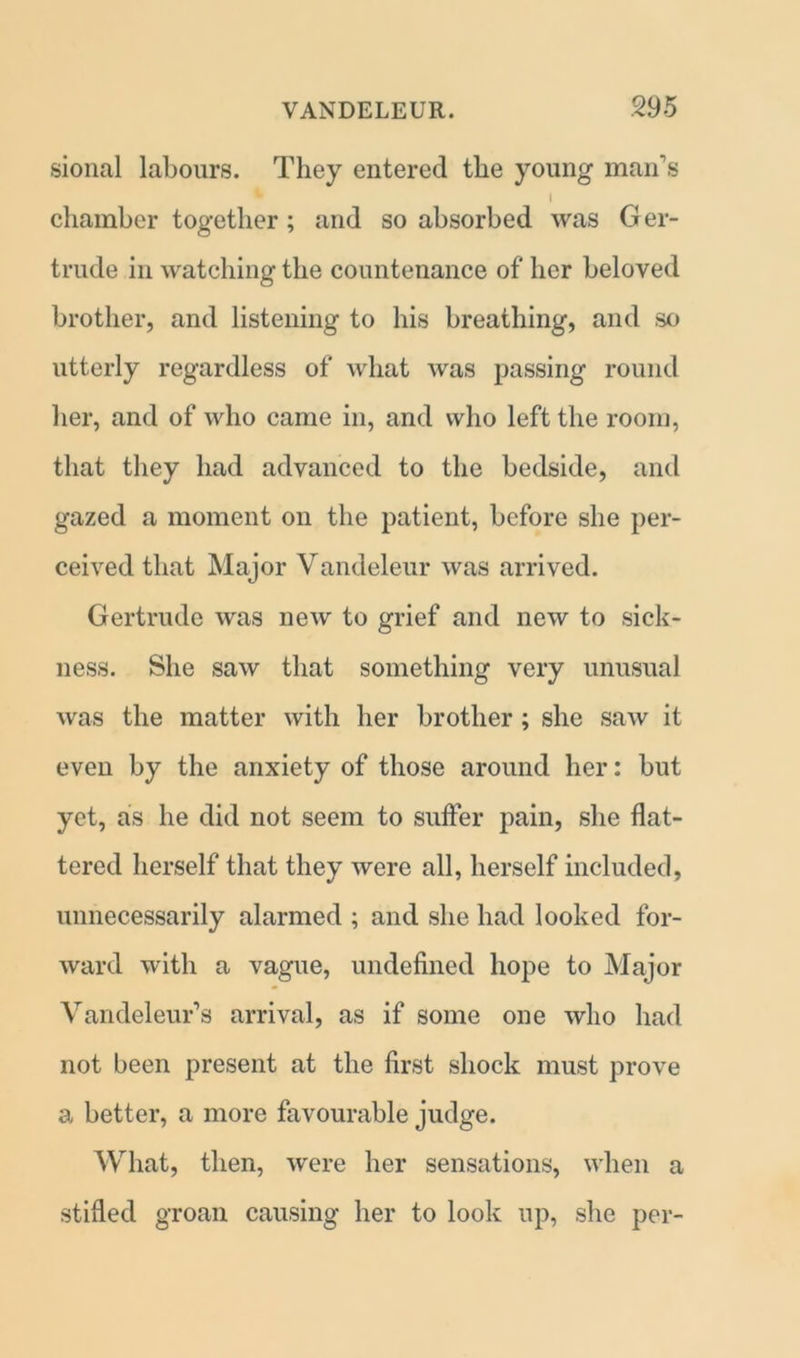 sional labours. They entered the young man’s I chamber together; and so absorbed was Ger- trude in watching the countenance of her beloved brother, and listening to his breathing, and so utterly regardless of what was passing round her, and of who came in, and who left the room, that they had advanced to the bedside, and gazed a moment on the patient, before she per- ceived that Major Vandeleur was arrived. Gertrude was new to grief and new to sick- ness. She saw that something very unusual was the matter with her brother ; she saw it even by the anxiety of those around her: but yet, as he did not seem to suffer pain, she flat- tered herself that they were all, herself included, unnecessarily alarmed ; and she had looked for- ward with a vague, undefined hope to Major Vandeleur’s arrival, as if some one who had not been present at the first shock must prove a better, a more favourable judge. What, then, were her sensations, when a stifled groan causing her to look up, she per-