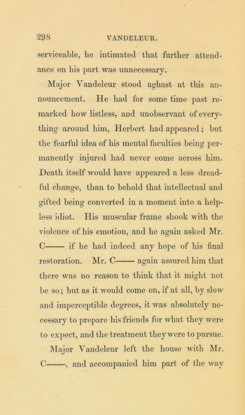 serviceable, he intimated that further attend- ance on his part was unnecessary. Major Vandeleur stood aghast at this an- nouncement. He had for some time past re- marked how listless, and unobservant of every- thing around him, Herbert had appeared; but the fearful idea of his mental faculties being per- manently injured had never come across him. Death itself would have appeared a less dread- ful change, than to behold that intellectual and gifted being converted in a moment into a help- less idiot. His muscular frame shook with the violence of his emotion, and he again asked Mr. C if he had indeed any hope of his final restoration. Mr. C again assured him that there was no reason to think that it might not be so; but as it would come on, if at all, by slow and imperceptible degrees, it was absolutely ne- cessary to prepare his friends for what they were to expect, and the treatment they were to pursue. Major Vandeleur left the house with Mr. C , and accompanied him part of the way
