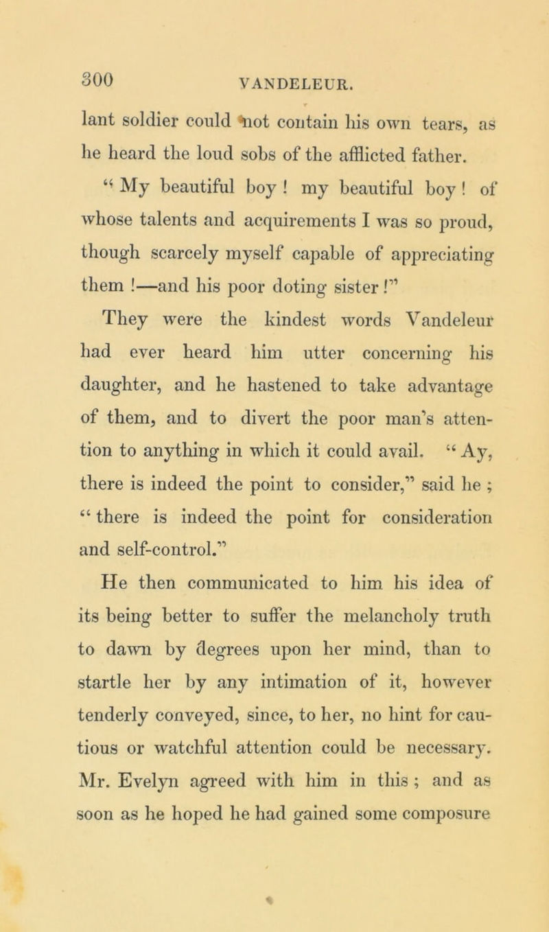 lant soldier could ^uot contain his own tears, as he heard the loud sobs of the afflicted father. My beautiful boy ! my beautiful boy ! of whose talents and acquirements I was so proud, though scarcely myself capable of appreciating them !—and his poor doting sister !” They were the kindest words Vandeleur had ever heard him utter concerning his daughter, and he hastened to take advantage of them, and to divert the poor man’s atten- tion to anything in which it could avail. “ Ay, there is indeed the point to consider,” said he ; “ there is indeed the point for consideration and self-control.” He then communicated to him his idea of its being better to suffer the melancholy truth to daw'll by degrees upon her mind, than to startle her by any intimation of it, however tenderly conveyed, since, to her, no hint for cau- tious or watchful attention could be necessary. Mr. Evelyn agreed with him in this ; and as soon as he hoped he had gained some composure