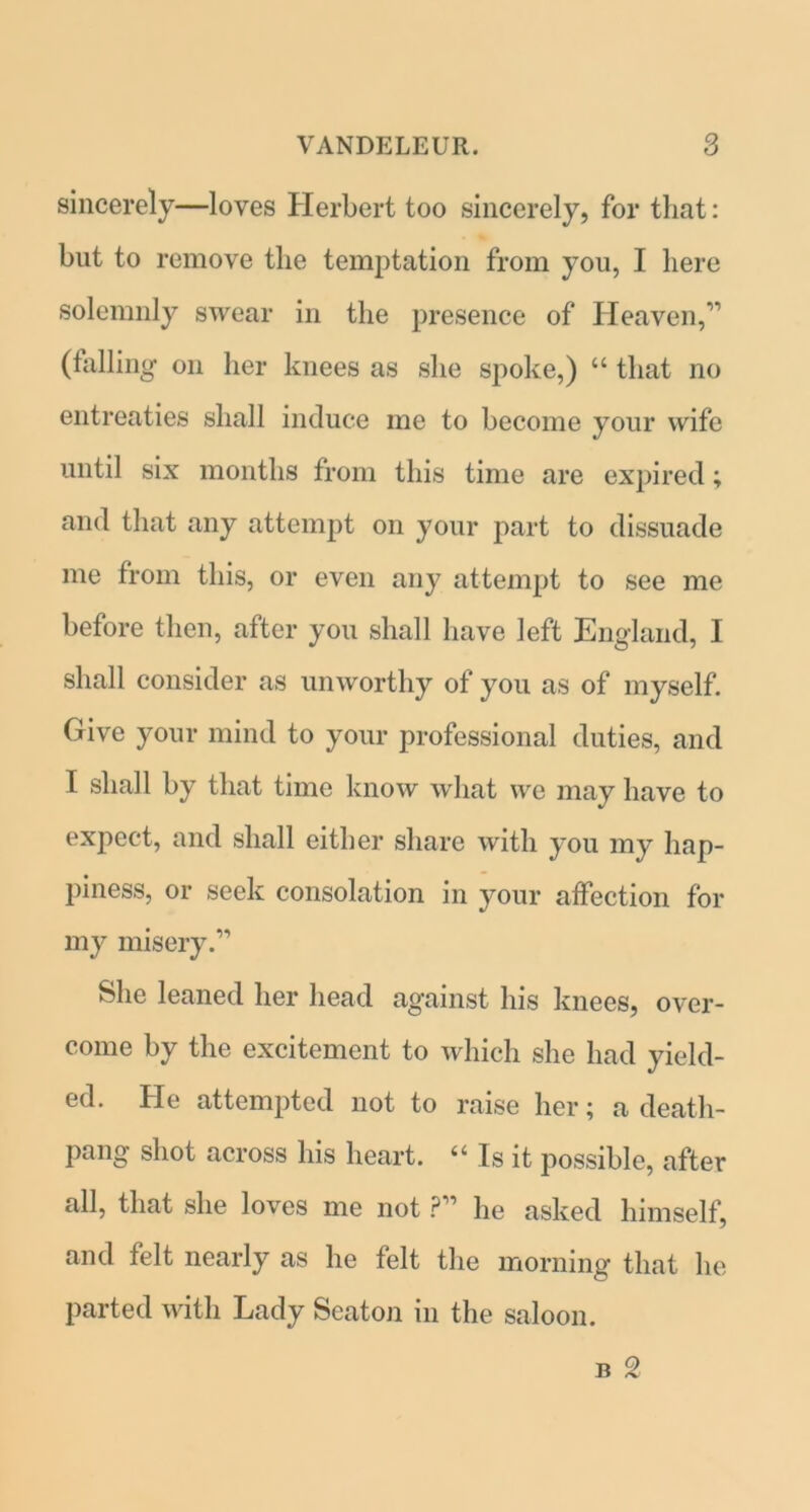 sincerely—loves Herbert too sincerely, for that: but to remove the temptation from you, I here solemnly swear in the presence of Heaven,” (falling on her knees as she spoke,) “ that no entreaties shall induce me to become your wife until six months from this time are expired; and that any attempt on your part to dissuade me from this, or even any attempt to see me before then, after you shall have left England, I shall consider as unworthy of you as of myself. Give your mind to your professional duties, and I shall by that time know what we may have to expect, and shall either share with you my hap- piness, or seek consolation in your affection for my misery.” She leaned her head against his knees, over- come by the excitement to which she had yield- ed. He attempted not to raise her; a death- pang shot across his heart. “ Is it possible, after all, that she loves me not ?” he asked himself, and felt nearly as he felt the morning that he parted with Lady Seaton in the saloon.