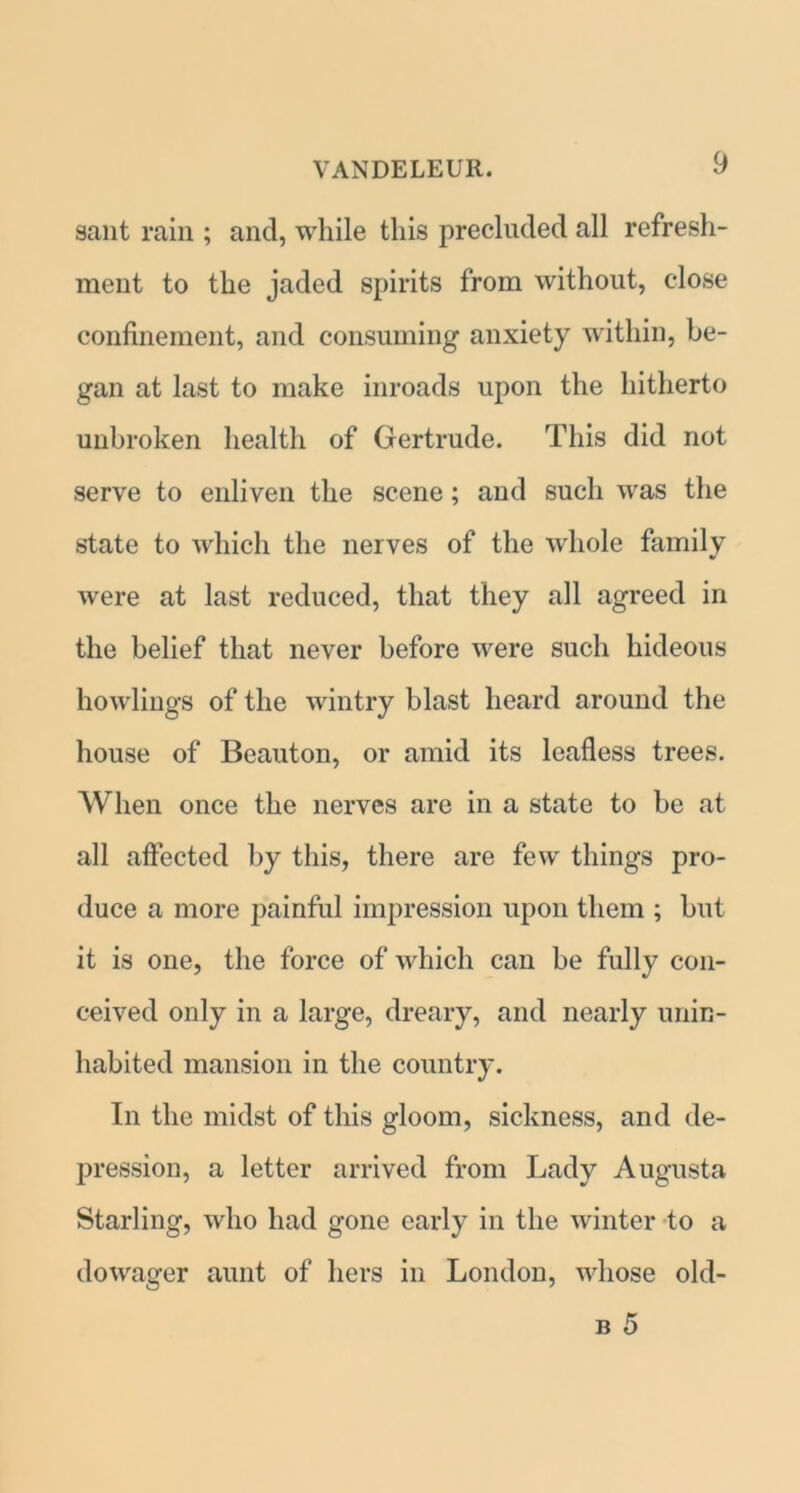sant rain ; and, while this precluded all refresh- ment to the jaded spirits from without, close confinement, and consuming anxiety within, be- gan at last to make inroads upon the hitherto unbroken health of Gertrude. This did not serve to enliven the scene; and such was the state to which the nerves of the whole family were at last reduced, that they all agreed in the belief that never before were such hideous howlings of the wintry blast heard around the house of Beauton, or amid its leafless trees. When once the nerves are in a state to be at all affected by this, there are few things pro- duce a more painful impression upon them ; but it is one, the force of which can be fully con- ceived only in a large, dreary, and nearly unin- habited mansion in the country. In the midst of this gloom, sickness, and de- pression, a letter arrived from Lady Augusta Starling, who had gone early in the winter to a dowager aunt of hers in London, whose old- b 5