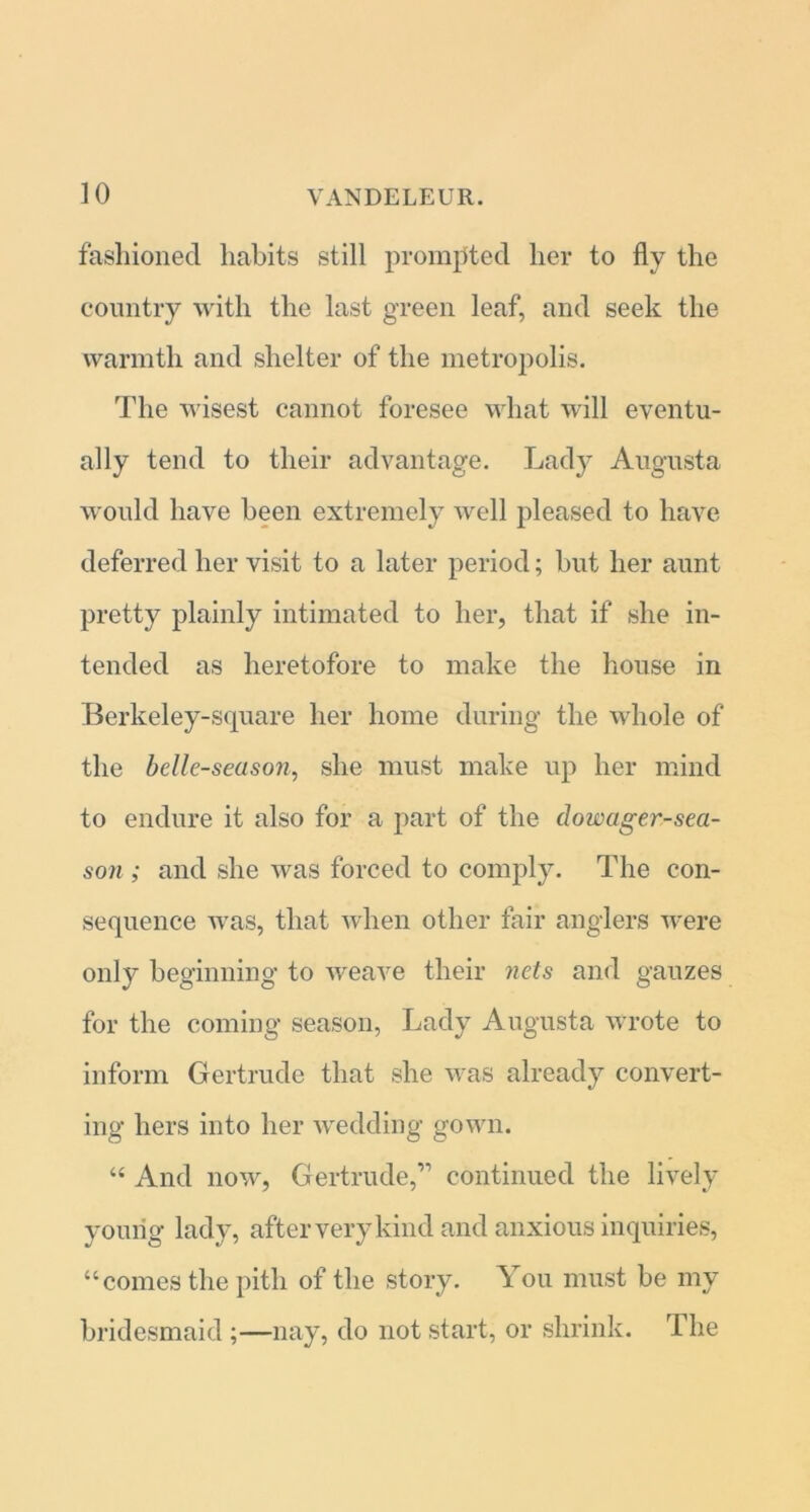 fashioned habits still promoted her to fly the country with the last green leaf, and seek the warmth and shelter of the metropolis. The wisest cannot foresee what will eventu- ally tend to their advantage. Lady Augusta would have been extremely well pleased to have deferred her visit to a later period; but her aunt pretty plainly intimated to her, that if she in- tended as heretofore to make the house in Berkeley-square her home during the whole of the belle-season, she must make up her mind to endure it also for a part of the dowager-sea- son ; and she was forced to comply. The con- sequence was, that when other fair anglers were only beginning to weave their nets and gauzes for the coming season, Lady Augusta wrote to inform Gertrude that she was already convert- ing hers into her wedding gown. “ And now, Gertrude,” continued the lively young lady, after very kind and anxious inquiries, “comes the pith of the story. You must be my bridesmaid ;—nay, do not start, or shrink. The